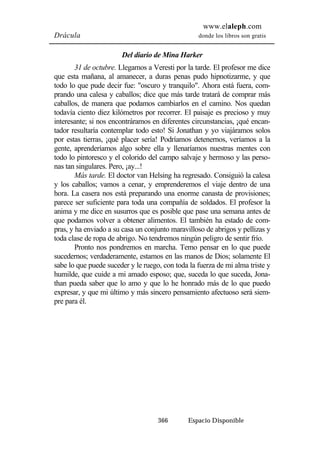 www.elaleph.com 
Drácula donde los libros son gratis 
Del diario de Mina Harker 
31 de octubre. Llegamos a Veresti por la tarde. El profesor me dice 
que esta mañana, al amanecer, a duras penas pudo hipnotizarme, y que 
todo lo que pude decir fue: "oscuro y tranquilo". Ahora está fuera, com-prando 
una calesa y caballos; dice que más tarde tratará de comprar más 
caballos, de manera que podamos cambiarlos en el camino. Nos quedan 
todavía ciento diez kilómetros por recorrer. El paisaje es precioso y muy 
interesante; si nos encontráramos en diferentes circunstancias, ¡qué encan-tador 
resultaría contemplar todo esto! Si Jonathan y yo viajáramos solos 
por estas tierras, ¡qué placer sería! Podríamos detenernos, veríamos a la 
gente, aprenderíamos algo sobre ella y llenaríamos nuestras mentes con 
todo lo pintoresco y el colorido del campo salvaje y hermoso y las perso-nas 
366 Espacio Disponible 
tan singulares. Pero, ¡ay...! 
Más tarde. El doctor van Helsing ha regresado. Consiguió la calesa 
y los caballos; vamos a cenar, y emprenderemos el viaje dentro de una 
hora. La casera nos está preparando una enorme canasta de provisiones; 
parece ser suficiente para toda una compañía de soldados. El profesor la 
anima y me dice en susurros que es posible que pase una semana antes de 
que podamos volver a obtener alimentos. El también ha estado de com-pras, 
y ha enviado a su casa un conjunto maravilloso de abrigos y pellizas y 
toda clase de ropa de abrigo. No tendremos ningún peligro de sentir frío. 
Pronto nos pondremos en marcha. Temo pensar en lo que puede 
sucedernos; verdaderamente, estamos en las manos de Dios; solamente El 
sabe lo que puede suceder y le ruego, con toda la fuerza de mi alma triste y 
humilde, que cuide a mi amado esposo; que, suceda lo que suceda, Jona-than 
pueda saber que lo amo y que lo he honrado más de lo que puedo 
expresar, y que mi último y más sincero pensamiento afectuoso será siem-pre 
para él. 
 