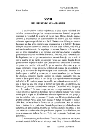 www.elaleph.com 
Bram Stoker donde los libros son gratis 
XXVII 
DEL DIARIO DE MINA HARKER 
1 de noviembre. Hemos viajado todo el día a buena velocidad. Los 
caballos parecen saber que los estamos tratando con bondad, ya que de-muestran 
la voluntad de avanzar al mejor paso. Hemos tenido algunos 
cambios y encontramos tan constantemente lo mismo, que nos sentimos 
animados a pensar que el viaje será fácil. El doctor van Helsing se muestra 
lacónico; les dice a los granjeros que se apresura a ir a Bistritz y les paga 
bien por hacer un cambio de caballos. Nos dan sopa caliente, café o té, y 
salimos inmediatamente. Es un paisaje encantador, lleno de bellezas de to-dos 
los tipos imaginables, y las personas son valerosas, fuertes y sencillas; 
parecen tener muchas cualidades hermosas. Son muy, muy supersticiosos. 
En la primera casa en que nos detuvimos, cuando la mujer que nos sirvió 
vio la cicatriz en mi frente, se persignó y puso dos dedos delante de mí, 
para mantener alejado el mal de ojo. Creo que hasta se tomaron la molestia 
de poner una cantidad adicional de ajo en nuestros alimentos, y yo no 
puedo soportarlo. Desde entonces, he tenido el cuidado de no quitarme el 
velo, y de esa forma he logrado escapar a sus suspicacias. Estamos via-jando 
a gran velocidad, y puesto que no tenemos cochero que pueda con-tar 
chismes, seguimos nuestro camino sin ningún escándalo; pero me 
atrevo a decir que el miedo al mal de ojo nos seguirá constantemente por 
todos lados. El profesor parece incansable; no quiso descansar en todo el 
día, a pesar de que me obligó a dormir un buen rato. Al atardecer, me 
hipnotizó, y dice que contesté como siempre: "Oscuridad, ruido de agua y 
roce de madera." De manera que nuestro enemigo continúa en el río. 
Tengo miedo de pensar en Jonathan, pero de alguna manera ya no siento 
miedo por él ni por mí. Escribo esto mientras esperamos en una granja, a 
que los caballos estén preparados. El doctor van Helsing está durmiendo. 
¡Pobre hombre! Parece estar muy cansado y haber envejecido y encane-cido. 
Pero su boca tiene la firmeza de un conquistador. Aun en sueños, 
tiene el instinto de la resolución. Cuando hayamos emprendido el camino, 
deberé hacer que descanse, mientras yo misma conduzco la calesa; le diré 
que tenemos todavía varios días por delante, y que no debe debilitarse, cu-ando 
sea necesaria toda su fuerza... Todo está preparado. Dentro de poco 
367 Espacio Disponible 
partiremos. 
2 de noviembre, por la mañana. Tuve éxito y tomamos turnos para 
conducir durante toda la noche; ahora ya es de día y el tiempo está claro a 
 