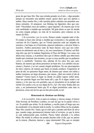 www.elaleph.com 
Drácula donde los libros son gratis 
pesar de que hace frío. Hay una extraña pesadez en el aire...; digo pesadez 
porque no encuentro una palabra mejor; quiero decir que nos oprime a 
ambos. Hace mucho frío y sólo nuestras pieles calientes nos permiten sen-tirnos 
cómodos. Al amanecer, van Helsing me hipnotizó, dice que con-testé: 
"Oscuridad, roces de madera y agua rugiente", de manera que el río 
está cambiando a medida que ascienden. Mi gran deseo es que mi amado 
no corra ningún peligro; no más de lo necesario, pero estamos en las 
manos de Dios. 
2 de noviembre, por la noche. Hemos estado viajando todo el día. 
El campo se hace más salvaje a medida que avanzamos y las grandes ele-vaciones 
de los Cárpatos, que en Veresti parecían estar tan alejadas de 
nosotros y tan bajas en el horizonte, parecen rodearnos y elevarse frente a 
nosotros. Ambos parecemos estar de buen humor; creo que nos esfor-zamos 
en animarnos uno al otro y, así, nos consolamos. El doctor van Hel-sing 
dice que por la mañana llegaremos al Paso del Borgo. Las casas son 
ahora muy escasas, y el profesor dice que el último caballo que obtuvimos 
tendrá que continuar con nosotros, ya que es muy posible que no podamos 
volver a cambiarlo. Tenemos dos, además de los otros dos que cam-biamos, 
de manera que ahora poseemos un buen tiro. Los caballos son pa-cientes 
y buenos y no nos causan ningún problema. No nos preocupamos 
de otros viajeros, de manera que hasta yo puedo conducir. Llegaremos al 
paso de día; no queremos llegar antes, de manera que vamos con calma y 
ambos tomamos un largo descanso, por turnos. ¿Qué nos traerá el día de 
mañana? Vamos hacia el lugar en donde mi pobre esposo sufrió tanto. 
Dios nos permita llegar con bien hasta allí y que El se digne cuidar a mi 
esposo y a los que nos son queridos, que se encuentran en un peligro tan 
mortal. En cuanto a mí, no soy digna de El. ¡Ay! ¡No estoy limpia ante sus 
ojos, y así permaneceré hasta que El se digne permitirme estar ante su 
presencia, como uno de los que no han provocado su ira! 
Memorando de Abraham van Helsing 
4 de noviembre. Esto es para mi antiguo y sincero amigo, el doctor 
John Seward, de Purefleet, Londres, en caso de que no lo pueda volver a 
ver. Es posible que aclare. Es de mañana, y escribo junto al fuego que nos 
ha mantenido vivos durante toda la noche. La señora Mina me ha ayudado. 
Hace frío; mucho frío. Tanto, que el cielo gris y pesado está lleno de nieve 
que, cuando caiga, permanecerá durante todo el invierno, ya que la tierra 
se está endureciendo para recibirla. Parece haber afectado a la señora 
Mina. Ha tenido la cabeza tan pesada durante todo el día, que no parece 
ser la misma. ¡Duerme, duerme y sigue durmiendo! Ella, que es siempre 
368 Espacio Disponible 
 