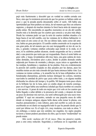 www.elaleph.com 
Bram Stoker donde los libros son gratis 
pujó más fuertemente y descubrí que en verdad no estaba cerrada con 
llave, sino que la resistencia provenía de que los goznes se habían caído un 
poco y que la pesada puerta descansaba sobre el suelo. Allí había una 
oportunidad que bien pudiera ser única, de tal manera que hice un esfuerzo 
supremo, y después de muchos intentos la forcé hacia atrás de manera que 
podía entrar. Me encontraba en aquellos momentos en un ala del castillo 
mucho más a la derecha que los cuartos que conocía y un piso más abajo. 
Desde las ventanas pude ver que la serie de cuartos estaban situados a lo 
largo hacia el sur del castillo, con las ventanas de la última habitación vi-endo 
tanto al este como al sur. De ese último lado, tanto como del ante-rior, 
había un gran precipicio. El castillo estaba construido en la esquina de 
una gran peña, de tal manera que era casi inexpugnable en tres de sus la-dos, 
y grandes ventanas estaban colocadas aquí donde ni la onda, ni el 
arco, ni la culebrina podían alcanzar, siendo aseguradas así luz y comodi-dad, 
a una posición que tenía que ser resguardada. Hacia el oeste había un 
gran valle, y luego, levantándose allá muy lejos, una gran cadena de mon-tañas 
dentadas, elevándose pico a pico, donde la piedra desnuda estaba 
salpicada por fresnos de montaña y abrojos, cuyas raíces se agarraban de 
las rendijas, hendiduras y rajaduras de las piedras. Esta era evidentemente 
la porción del castillo ocupada en días pasados por las damas, pues los 
muebles tenían un aire más cómodo del que hasta entonces había visto. Las 
ventanas no tenían cortinas, y la amarilla luz de la luna reflejándose en las 
hondonadas diamantinas, permitía incluso distinguir los colores, mientras 
suavizaba la cantidad de polvo que yacía sobre todo, y en alguna medida 
disfrazaba los efectos del tiempo y la polilla. Mi lámpara tenía poco efecto 
en la brillante luz de la luna, pero yo estaba alegre de tenerla conmigo, 
pues en el lugar había una tenebrosa soledad que hacía temblar mi corazón 
y mis nervios. A pesar de todo era mejor que vivir solo en los cuartos que 
había llegado a odiar debido a la presencia del conde, y después de tratar 
un poco de dominar mis nervios, me sentí sobrecogido por una suave tran-quilidad. 
Y aquí me encuentro, sentado en una pequeña mesa de roble 
donde en tiempos antiguos alguna bella dama solía tomar la pluma, con 
muchos pensamientos y más rubores, para mal escribir su carta de amor, 
escribiendo en mi diario en taquigrafía todo lo que ha pasado desde que lo 
cerré por última vez. Es el siglo XIX, muy moderno, con toda su alma. Y 
sin embargo, a menos que mis sentidos me engañen, los siglos pasados 
tuvieron y tienen poderes peculiares de ellos, que la mera "modernidad" no 
puede matar. 
Más tarde: mañana del 16 de mayo. Dios me preserve cuerdo, 
pues a esto estoy reducido. Seguridad, y confianza en la seguridad, son 
37 Espacio Disponible 
 
