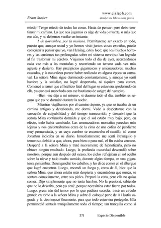www.elaleph.com 
Bram Stoker donde los libros son gratis 
miedo! Tengo miedo de todas las cosas. Hasta de pensar; pero debo con-tinuar 
mi camino. Lo que nos jugamos es algo de vida o muerte, o más que 
eso aún, y no debemos vacilar un instante. 
5 de noviembre, por la mañana. Permítaseme ser exacto en todo, 
puesto que, aunque usted y yo hemos visto juntos cosas extrañas, puede 
comenzar a pensar que yo, van Helsing, estoy loco; que los muchos horro-res 
y las tensiones tan prolongadas sobre mi sistema nervioso han logrado 
al fin trastornar mi cerebro. Viajamos todo el día de ayer, acercándonos 
cada vez más a las montañas y recorriendo un terreno cada vez más 
agreste y desierto. Hay precipicios gigantescos y amenazadores, muchas 
cascadas, y la naturaleza parece haber realizado en alguna época su carna-val. 
La señora Mina sigue durmiendo constantemente, y aunque yo sentí 
hambre y la satisfice, no logré despertarla, ni siquiera para comer. 
Comencé a temer que el hechizo fatal del lugar se estuviera apoderando de 
ella, ya que está manchada con ese bautismo de sangre del vampiro. 
-Bien -me dije a mí mismo-, si duerme todo el día, también es se-guro 
que yo no dormiré durante la noche. 
Mientras viajábamos por el camino áspero, ya que se trataba de un 
camino antiguo y deteriorado, me dormí. Volví a despertarme con la 
sensación de culpabilidad y del tiempo transcurrido, y descubrí que la 
señora Mina continuaba dormida y que el sol estaba muy bajo, pero, en 
efecto, todo había cambiado. Las amenazadoras montañas parecían más 
lejanas y nos encontrábamos cerca de la cima de una colina de pendiente 
muy pronunciada, y en cuya cumbre se encontraba el castillo, tal como 
Jonathan indicaba en su diario. Inmediatamente me sentí intranquilo y 
temeroso, debido a que, ahora, para bien o para mal, el fin estaba cercano. 
Desperté a la señora Mina y traté nuevamente de hipnotizarla, pero no 
obtuve ningún resultado. Luego, la profunda oscuridad descendió sobre 
nosotros, porque aun después del ocaso, los cielos reflejaban el sol oculto 
sobre la nieve y todo estaba sumido, durante algún tiempo, en una gigan-tesca 
penumbra. Desenganché los caballos, y les di de comer en el albergue 
que logré encontrar. Luego, encendí un fuego y, cerca de él, hice que la 
señora Mina, que ahora estaba más despierta y encantadora que nunca, se 
sentara cómodamente, entre sus pieles. Preparé la cena, pero ella no quiso 
comer. Dijo simplemente que no tenía hambre. No la presioné, sabiendo 
que no lo deseaba, pero yo cené, porque necesitaba estar fuerte por todos. 
Luego, presa aún del temor por lo que pudiera suceder, tracé un círculo 
grande en torno a la señora Mina y sobre él coloqué parte de la Hostia sa-grada 
y la desmenucé finamente, para que todo estuviera protegido. Ella 
permaneció sentada tranquilamente todo el tiempo; tan tranquila como si 
371 Espacio Disponible 
 