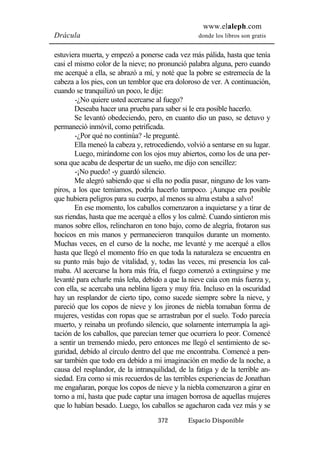 www.elaleph.com 
Drácula donde los libros son gratis 
estuviera muerta, y empezó a ponerse cada vez más pálida, hasta que tenía 
casi el mismo color de la nieve; no pronunció palabra alguna, pero cuando 
me acerqué a ella, se abrazó a mí, y noté que la pobre se estremecía de la 
cabeza a los pies, con un temblor que era doloroso de ver. A continuación, 
cuando se tranquilizó un poco, le dije: 
-¿No quiere usted acercarse al fuego? 
Deseaba hacer una prueba para saber si le era posible hacerlo. 
Se levantó obedeciendo, pero, en cuanto dio un paso, se detuvo y 
permaneció inmóvil, como petrificada. 
-¿Por qué no continúa? -le pregunté. 
Ella meneó la cabeza y, retrocediendo, volvió a sentarse en su lugar. 
Luego, mirándome con los ojos muy abiertos, como los de una per-sona 
que acaba de despertar de un sueño, me dijo con sencillez: 
-¡No puedo! -y guardó silencio. 
Me alegró sabiendo que si ella no podía pasar, ninguno de los vam-piros, 
a los que temíamos, podría hacerlo tampoco. ¡Aunque era posible 
que hubiera peligros para su cuerpo, al menos su alma estaba a salvo! 
En ese momento, los caballos comenzaron a inquietarse y a tirar de 
sus riendas, hasta que me acerqué a ellos y los calmé. Cuando sintieron mis 
manos sobre ellos, relincharon en tono bajo, como de alegría, frotaron sus 
hocicos en mis manos y permanecieron tranquilos durante un momento. 
Muchas veces, en el curso de la noche, me levanté y me acerqué a ellos 
hasta que llegó el momento frío en que toda la naturaleza se encuentra en 
su punto más bajo de vitalidad, y, todas las veces, mi presencia los cal-maba. 
Al acercarse la hora más fría, el fuego comenzó a extinguirse y me 
levanté para echarle más leña, debido a que la nieve caía con más fuerza y, 
con ella, se acercaba una neblina ligera y muy fría. Incluso en la oscuridad 
hay un resplandor de cierto tipo, como sucede siempre sobre la nieve, y 
pareció que los copos de nieve y los jirones de niebla tomaban forma de 
mujeres, vestidas con ropas que se arrastraban por el suelo. Todo parecía 
muerto, y reinaba un profundo silencio, que solamente interrumpía la agi-tación 
de los caballos, que parecían temer que ocurriera lo peor. Comencé 
a sentir un tremendo miedo, pero entonces me llegó el sentimiento de se-guridad, 
debido al círculo dentro del que me encontraba. Comencé a pen-sar 
también que todo era debido a mi imaginación en medio de la noche, a 
causa del resplandor, de la intranquilidad, de la fatiga y de la terrible an-siedad. 
Era como si mis recuerdos de las terribles experiencias de Jonathan 
me engañaran, porque los copos de nieve y la niebla comenzaron a girar en 
torno a mí, hasta que pude captar una imagen borrosa de aquellas mujeres 
que lo habían besado. Luego, los caballos se agacharon cada vez más y se 
372 Espacio Disponible 
 