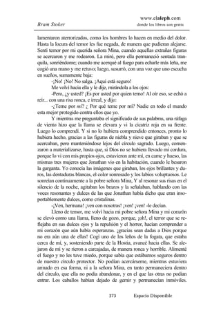 www.elaleph.com 
Bram Stoker donde los libros son gratis 
lamentaron aterrorizados, como los hombres lo hacen en medio del dolor. 
Hasta la locura del temor les fue negada, de manera que pudieran alejarse. 
Sentí temor por mi querida señora Mina, cuando aquellas extrañas figuras 
se acercaron y me rodearon. La miré, pero ella permaneció sentada tran-quila, 
sonriéndome; cuando me acerqué al fuego para echarle más leña, me 
cogió una mano y me retuvo; luego, susurró, con una voz que uno escucha 
en sueños, sumamente baja: 
-¡No! ¡No! No salga. ¡Aquí está seguro! 
Me volví hacia ella y le dije, mirándola a los ojos: 
-Pero, ¿y usted? ¡Es por usted por quien temo! Al oír eso, se echó a 
reír... con una risa ronca, e irreal, y dijo: 
-¿Teme por mí? ¿ Por qué teme por mí? Nadie en todo el mundo 
esta mejor protegido contra ellos que yo. 
Y mientras me preguntaba el significado de sus palabras, una ráfaga 
de viento hizo que la llama se elevara y vi la cicatriz roja en su frente. 
Luego lo comprendí. Y si no lo hubiera comprendido entonces, pronto lo 
hubiera hecho, gracias a las figuras de niebla y nieve que giraban y que se 
acercaban, pero manteniéndose lejos del círculo sagrado. Luego, comen-zaron 
a materializarse, hasta que, si Dios no se hubiera llevado mi cordura, 
porque lo vi con mis propios ojos, estuvieron ante mí, en carne y hueso, las 
mismas tres mujeres que Jonathan vio en la habitación, cuando le besaron 
la garganta. Yo conocía las imágenes que giraban, los ojos brillantes y du-ros, 
las dentaduras blancas, el color sonrosado y los labios voluptuosos. Le 
sonreían continuamente a la pobre señora Mina, Y al resonar sus risas en el 
silencio de la noche, agitaban los brazos y la señalaban, hablando con las 
voces resonantes y dulces de las que Jonathan había dicho que eran inso-portablemente 
dulces, como cristalinas. 
-¡Ven, hermana! ¡ven con nosotras! ¡ven! ¡ven! -le decían. 
Lleno de temor, me volví hacia mi pobre señora Mina y mi corazón 
se elevó como una llama, lleno de gozo, porque, ¡oh!, el terror que se re-flejaba 
en sus dulces ojos y la repulsión y el horror, hacían comprender a 
mi corazón que aún había esperanzas. ¡gracias sean dadas a Dios porque 
no era aún una de ellas! Cogí uno de los leños de la fogata, que estaba 
cerca de mí, y, sosteniendo parte de la Hostia, avancé hacia ellas. Se ale-jaron 
de mí y se rieron a carcajadas, de manera ronca y horrible. Alimenté 
el fuego y no les tuve miedo, porque sabía que estábamos seguros dentro 
de nuestro círculo protector. No podían acercárseme, mientras estuviera 
armado en esa forma, ni a la señora Mina, en tanto permaneciera dentro 
del círculo, que ella no podía abandonar, y en el que las otras no podían 
entrar. Los caballos habían dejado de gemir y permanecían inmóviles. 
373 Espacio Disponible 
 