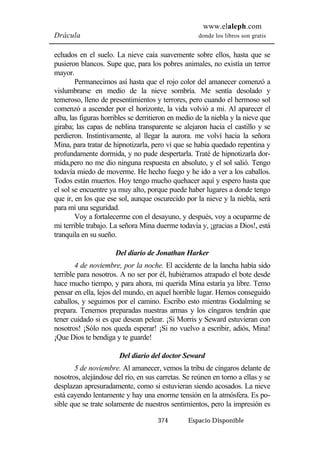 www.elaleph.com 
Drácula donde los libros son gratis 
echados en el suelo. La nieve caía suavemente sobre ellos, hasta que se 
pusieron blancos. Supe que, para los pobres animales, no existía un terror 
mayor. 
Permanecimos así hasta que el rojo color del amanecer comenzó a 
vislumbrarse en medio de la nieve sombría. Me sentía desolado y 
temeroso, lleno de presentimientos y terrores, pero cuando el hermoso sol 
comenzó a ascender por el horizonte, la vida volvió a mi. Al aparecer el 
alba, las figuras horribles se derritieron en medio de la niebla y la nieve que 
giraba; las capas de neblina transparente se alejaron hacia el castillo y se 
perdieron. Instintivamente, al llegar la aurora. me volví hacia la señora 
Mina, para tratar de hipnotizarla, pero ví que se había quedado repentina y 
profundamente dormida, y no pude despertarla. Traté de hipnotizarla dor-mida, 
pero no me dio ninguna respuesta en absoluto, y el sol salió. Tengo 
todavía miedo de moverme. He hecho fuego y he ido a ver a los caballos. 
Todos están muertos. Hoy tengo mucho quehacer aquí y espero hasta que 
el sol se encuentre ya muy alto, porque puede haber lugares a donde tengo 
que ir, en los que ese sol, aunque oscurecido por la nieve y la niebla, será 
para mí una seguridad. 
Voy a fortalecerme con el desayuno, y después, voy a ocuparme de 
mi terrible trabajo. La señora Mina duerme todavía y, ¡gracias a Dios!, está 
tranquila en su sueño. 
Del diario de Jonathan Harker 
4 de noviembre, por la noche. El accidente de la lancha había sido 
terrible para nosotros. A no ser por él, hubiéramos atrapado el bote desde 
hace mucho tiempo, y para ahora, mi querida Mina estaría ya libre. Temo 
pensar en ella, lejos del mundo, en aquel horrible lugar. Hemos conseguido 
caballos, y seguimos por el camino. Escribo esto mientras Godalming se 
prepara. Tenemos preparadas nuestras armas y los cíngaros tendrán que 
tener cuidado si es que desean pelear. ¡Si Morris y Seward estuvieran con 
nosotros! ¡Sólo nos queda esperar! ¡Si no vuelvo a escribir, adiós, Mina! 
¡Que Dios te bendiga y te guarde! 
Del diario del doctor Seward 
5 de noviembre. Al amanecer, vemos la tribu de cíngaros delante de 
nosotros, alejándose del río, en sus carretas. Se reúnen en torno a ellas y se 
desplazan apresuradamente, como si estuvieran siendo acosados. La nieve 
está cayendo lentamente y hay una enorme tensión en la atmósfera. Es po-sible 
que se trate solamente de nuestros sentimientos, pero la impresión es 
374 Espacio Disponible 
 