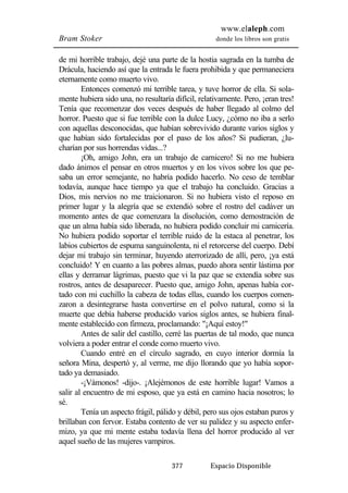www.elaleph.com 
Bram Stoker donde los libros son gratis 
de mi horrible trabajo, dejé una parte de la hostia sagrada en la tumba de 
Drácula, haciendo así que la entrada le fuera prohibida y que permaneciera 
eternamente como muerto vivo. 
Entonces comenzó mi terrible tarea, y tuve horror de ella. Si sola-mente 
hubiera sido una, no resultaría difícil, relativamente. Pero, ¡eran tres! 
Tenía que recomenzar dos veces después de haber llegado al colmo del 
horror. Puesto que si fue terrible con la dulce Lucy, ¿cómo no iba a serlo 
con aquellas desconocidas, que habían sobrevivido durante varios siglos y 
que habían sido fortalecidas por el paso de los años? Si pudieran, ¿lu-charían 
por sus horrendas vidas...? 
¡Oh, amigo John, era un trabajo de carnicero! Si no me hubiera 
dado ánimos el pensar en otros muertos y en los vivos sobre los que pe-saba 
un error semejante, no habría podido hacerlo. No ceso de temblar 
todavía, aunque hace tiempo ya que el trabajo ha concluido. Gracias a 
Dios, mis nervios no me traicionaron. Si no hubiera visto el reposo en 
primer lugar y la alegría que se extendió sobre el rostro del cadáver un 
momento antes de que comenzara la disolución, como demostración de 
que un alma había sido liberada, no hubiera podido concluir mi carnicería. 
No hubiera podido soportar el terrible ruido de la estaca al penetrar, los 
labios cubiertos de espuma sanguinolenta, ni el retorcerse del cuerpo. Debí 
dejar mi trabajo sin terminar, huyendo aterrorizado de allí, pero, ¡ya está 
concluido! Y en cuanto a las pobres almas, puedo ahora sentir lástima por 
ellas y derramar lágrimas, puesto que vi la paz que se extendía sobre sus 
rostros, antes de desaparecer. Puesto que, amigo John, apenas había cor-tado 
con mi cuchillo la cabeza de todas ellas, cuando los cuerpos comen-zaron 
a desintegrarse hasta convertirse en el polvo natural, como si la 
muerte que debía haberse producido varios siglos antes, se hubiera final-mente 
establecido con firmeza, proclamando: "¡Aquí estoy!" 
Antes de salir del castillo, cerré las puertas de tal modo, que nunca 
volviera a poder entrar el conde como muerto vivo. 
Cuando entré en el círculo sagrado, en cuyo interior dormía la 
señora Mina, despertó y, al verme, me dijo llorando que yo había sopor-tado 
ya demasiado. 
-¡Vámonos! -dijo-. ¡Alejémonos de este horrible lugar! Vamos a 
salir al encuentro de mi esposo, que ya está en camino hacia nosotros; lo 
sé. 
Tenía un aspecto frágil, pálido y débil, pero sus ojos estaban puros y 
brillaban con fervor. Estaba contento de ver su palidez y su aspecto enfer-mizo, 
ya que mi mente estaba todavía llena del horror producido al ver 
aquel sueño de las mujeres vampiros. 
377 Espacio Disponible 
 