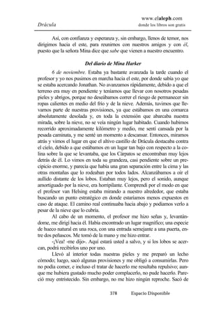 www.elaleph.com 
Drácula donde los libros son gratis 
Así, con confianza y esperanza y, sin embargo, llenos de temor, nos 
dirigimos hacia el este, para reunirnos con nuestros amigos y con él, 
puesto que la señora Mina dice que sabe que vienen a nuestro encuentro. 
Del diario de Mina Harker 
6 de noviembre. Estaba ya bastante avanzada la tarde cuando el 
profesor y yo nos pusimos en marcha hacia el este, por donde sabía yo que 
se estaba acercando Jonathan. No avanzamos rápidamente, debido a que el 
terreno era muy en pendiente y teníamos que llevar con nosotros pesadas 
pieles y abrigos, porque no deseábamos correr el riesgo de permanecer sin 
ropas calientes en medio del frío y de la nieve. Además, tuvimos que lle-varnos 
parte de nuestras provisiones, ya que estábamos en una comarca 
absolutamente desolada y, en toda la extensión que abarcaba nuestra 
mirada, sobre la nieve, no se veía ningún lugar habitado. Cuando hubimos 
recorrido aproximadamente kilómetro y medio, me sentí cansada por la 
pesada caminata, y me senté un momento a descansar. Entonces, miramos 
atrás y vimos el lugar en que el altivo castillo de Drácula destacaba contra 
el cielo, debido a que estábamos en un lugar tan bajo con respecto a la co-lina 
sobre la que se levantaba, que los Cárpatos se encontraban muy lejos 
detrás de él. Lo vimos en toda su grandeza, casi pendiente sobre un pre-cipicio 
enorme, y parecía que había una gran separación entre la cima y las 
otras montañas que lo rodeaban por todos lados. Alcanzábamos a oír el 
aullido distante de los lobos. Estaban muy lejos, pero el sonido, aunque 
amortiguado por la nieve, era horripilante. Comprendí por el modo en que 
el profesor van Helsing estaba mirando a nuestro alrededor, que estaba 
buscando un punto estratégico en donde estaríamos menos expuestos en 
caso de ataque. El camino real continuaba hacia abajo y podíamos verlo a 
pesar de la nieve que lo cubría. 
Al cabo de un momento, el profesor me hizo señas y, levantán-dome, 
me dirigí hacia él. Había encontrado un lugar magnífico; una especie 
de hueco natural en una roca, con una entrada semejante a una puerta, en-tre 
dos peñascos. Me tomó de la mano y me hizo entrar. 
-¡Vea! -me dijo-. Aquí estará usted a salvo, y si los lobos se acer-can, 
podrá recibirlos uno por uno. 
Llevó al interior todas nuestras pieles y me preparó un lecho 
cómodo; luego, sacó algunas provisiones y me obligó a consumirlas. Pero 
no podía comer, e incluso el tratar de hacerlo me resultaba repulsivo; aun-que 
me hubiera gustado mucho poder complacerlo, no pude hacerlo. Pare-ció 
muy entristecido. Sin embargo, no me hizo ningún reproche. Sacó de 
378 Espacio Disponible 
 