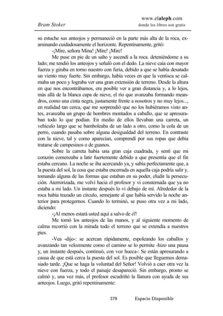 www.elaleph.com 
Bram Stoker donde los libros son gratis 
su estuche sus anteojos y permaneció en la parte más alta de la roca, ex-aminando 
cuidadosamente el horizonte. Repentinamente, gritó: 
-¡Mire, señora Mina! ¡Mire! ¡Mire! 
Me puse en pie de un salto y ascendí a la roca. deteniéndome a su 
lado; me tendió los anteojos y señaló con el dedo. La nieve caía con mayor 
fuerza y giraba en torno nuestro con furia, debido a que se había desatado 
un viento muy fuerte. Sin embargo, había veces en que la ventisca se cal-maba 
un poco y lograba ver una gran extensión de terreno. Desde la altura 
en que nos encontrábamos, era posible ver a gran distancia y, a lo lejos, 
más allá de la blanca capa de nieve, el río que avanzaba formando mean-dros, 
como una cinta negra, justamente frente a nosotros y no muy lejos..., 
en realidad tan cerca, que me sorprendió que no los hubiéramos visto an-tes, 
avanzaba un grupo de hombres montados a caballo, que se apresura-ban 
todo lo que podían. En medio de ellos llevaban una carreta, un 
vehículo largo que se bamboleaba de un lado a otro, como la cola de un 
perro, cuando pasaba sobre alguna desigualdad del terreno. En contraste 
con la nieve, tal y como aparecían, comprendí por sus ropas que debía 
tratarse de campesinos o de guanos. 
Sobre la carreta había una gran caja cuadrada, y sentí que mi 
corazón comenzaba a latir fuertemente debido a que presentía que el fin 
estaba cercano. La noche se iba acercando ya, y sabía perfectamente que, a 
la puesta del sol, la cosa que estaba encerrada en aquella caja podría salir y, 
tomando alguna de las formas que estaban en su poder, eludir la persecu-ción. 
Aterrorizada, me volví hacia el profesor y vi consternada que ya no 
estaba a mi lado. Un instante después lo vi debajo de mí. Alrededor de la 
roca había trazado un círculo, semejante al que había servido la noche an-terior 
para protegernos. Cuando lo terminó, se puso otra vez a mi lado, 
379 Espacio Disponible 
diciendo: 
-¡Al menos estará usted aquí a salvo de él! 
Me tomó los anteojos de las manos, y al siguiente momento de 
calma recorrió con la mirada todo el terreno que se extendía a nuestros 
pies. 
-Vea -dijo-: se acercan rápidamente, espoleando los caballos y 
avanzando tan velozmente como el camino se lo permite -hizo una pausa 
y, un instante después, continuó, con voz hueca-: Se están apresurando a 
causa de que está cerca la puesta del sol. Es posible que lleguemos dema-siado 
tarde. ¡Que se haga la voluntad del Señor! Volvió a caer otra vez la 
nieve con fuerza, y todo el paisaje desapareció. Sin embargo, pronto se 
calmó y, una vez más, el profesor escudriñó la llanura con ayuda de sus 
anteojos. Luego, gritó repentinamente: 
 