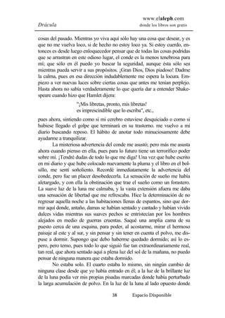 www.elaleph.com 
Drácula donde los libros son gratis 
cosas del pasado. Mientras yo viva aquí sólo hay una cosa que desear, y es 
que no me vuelva loco, si de hecho no estoy loco ya. Si estoy cuerdo, en-tonces 
es desde luego enloquecedor pensar que de todas las cosas podridas 
que se arrastran en este odioso lugar, el conde es la menos tenebrosa para 
mí; que sólo en él puedo yo buscar la seguridad, aunque ésta sólo sea 
mientras pueda servir a sus propósitos. ¡Gran Dios, Dios piadoso! Dadme 
la calma, pues en esa dirección indudablemente me espera la locura. Em-piezo 
a ver nuevas luces sobre ciertas cosas que antes me tenían perplejo. 
Hasta ahora no sabía verdaderamente lo que quería dar a entender Shake-speare 
cuando hizo que Hamlet dijera: 
"¡Mis libretas, pronto, mis libretas! 
es imprescindible que lo escriba", etc., 
pues ahora, sintiendo como si mi cerebro estuviese desquiciado o como si 
hubiese llegado el golpe que terminará en su trastorno. me vuelvo a mi 
diario buscando reposo. El hábito de anotar todo minuciosamente debe 
ayudarme a tranquilizar. 
La misteriosa advertencia del conde me asustó; pero más me asusta 
ahora cuando pienso en ella, pues para lo futuro tiene un terrorífico poder 
sobre mí. ¡Tendré dudas de todo lo que me diga! Una vez que hube escrito 
en mi diario y que hube colocado nuevamente la pluma y el libro en el bol-sillo, 
me sentí soñoliento. Recordé inmediatamente la advertencia del 
conde, pero fue un placer desobedecerla. La sensación de sueño me había 
aletargado, y con ella la obstinación que trae el sueño como un forastero. 
La suave luz de la luna me calmaba, y la vasta extensión afuera me daba 
una sensación de libertad que me refrescaba. Hice la determinación de no 
regresar aquella noche a las habitaciones llenas de espantos, sino que dor-mir 
aquí donde, antaño, damas se habían sentado y cantado y habían vivido 
dulces vidas mientras sus suaves pechos se entristecían por los hombres 
alejados en medio de guerras cruentas. Saqué una amplia cama de su 
puesto cerca de una esquina, para poder, al acostarme, mirar el hermoso 
paisaje al este y al sur, y sin pensar y sin tener en cuenta el polvo, me dis-puse 
a dormir. Supongo que debo haberme quedado dormido; así lo es-pero, 
pero temo, pues todo lo que siguió fue tan extraordinariamente real, 
tan real, que ahora sentado aquí a plena luz del sol de la mañana, no puedo 
pensar de ninguna manera que estaba dormido. 
No estaba solo. El cuarto estaba lo mismo, sin ningún cambio de 
ninguna clase desde que yo había entrado en él; a la luz de la brillante luz 
de la luna podía ver mis propias pisadas marcadas donde había perturbado 
la larga acumulación de polvo. En la luz de la luna al lado opuesto donde 
38 Espacio Disponible 
 