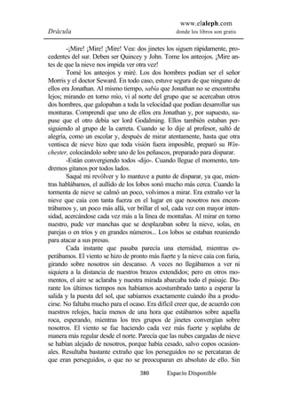 www.elaleph.com 
Drácula donde los libros son gratis 
-¡Mire! ¡Mire! ¡Mire! Vea: dos jinetes los siguen rápidamente, pro-cedentes 
del sur. Deben ser Quincey y John. Tome los anteojos. ¡Mire an-tes 
de que la nieve nos impida ver otra vez! 
Tomé los anteojos y miré. Los dos hombres podían ser el señor 
Morris y el doctor Seward. En todo caso, estuve segura de que ninguno de 
ellos era Jonathan. Al mismo tiempo, sabía que Jonathan no se encontraba 
lejos; mirando en torno mío, vi al norte del grupo que se acercaban otros 
dos hombres, que galopaban a toda la velocidad que podían desarrollar sus 
monturas. Comprendí que uno de ellos era Jonathan y, por supuesto, su-puse 
que el otro debía ser lord Godalming. Ellos también estaban per-siguiendo 
al grupo de la carreta. Cuando se lo dije al profesor, saltó de 
alegría, como un escolar y, después de mirar atentamente, hasta que otra 
ventisca de nieve hizo que toda visión fuera imposible, preparó su Win-chester, 
colocándolo sobre uno de los peñascos, preparado para disparar. 
-Están convergiendo todos -dijo-. Cuando llegue el momento, ten-dremos 
gitanos por todos lados. 
Saqué mi revólver y lo mantuve a punto de disparar, ya que, mien-tras 
hablábamos, el aullido de los lobos sonó mucho más cerca. Cuando la 
tormenta de nieve se calmó un poco, volvimos a mirar. Era extraño ver la 
nieve que caía con tanta fuerza en el lugar en que nosotros nos encon-trábamos 
y, un poco más allá, ver brillar el sol, cada vez con mayor inten-sidad, 
acercándose cada vez más a la línea de montañas. Al mirar en torno 
nuestro, pude ver manchas que se desplazaban sobre la nieve, solas, en 
parejas o en tríos y en grandes números... Los lobos se estaban reuniendo 
para atacar a sus presas. 
Cada instante que pasaba parecía una eternidad, mientras es-perábamos. 
El viento se hizo de pronto más fuerte y la nieve caía con furia, 
girando sobre nosotros sin descanso. A veces no llegábamos a ver ni 
siquiera a la distancia de nuestros brazos extendidos; pero en otros mo-mentos, 
el aire se aclaraba y nuestra mirada abarcaba todo el paisaje. Du-rante 
los últimos tiempos nos habíamos acostumbrado tanto a esperar la 
salida y la puesta del sol, que sabíamos exactamente cuándo iba a produ-cirse. 
No faltaba mucho para el ocaso. Era difícil creer que, de acuerdo con 
nuestros relojes, hacía menos de una hora que estábamos sobre aquella 
roca, esperando, mientras los tres grupos de jinetes convergían sobre 
nosotros. El viento se fue haciendo cada vez más fuerte y soplaba de 
manera más regular desde el norte. Parecía que las nubes cargadas de nieve 
se habían alejado de nosotros, porque había cesado, salvo copos ocasion-ales. 
Resultaba bastante extraño que los perseguidos no se percataran de 
que eran perseguidos, o que no se preocuparan en absoluto de ello. Sin 
380 Espacio Disponible 
 