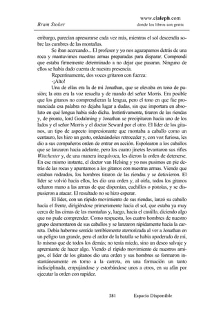 www.elaleph.com 
Bram Stoker donde los libros son gratis 
embargo, parecían apresurarse cada vez más, mientras el sol descendía so-bre 
381 Espacio Disponible 
las cumbres de las montañas. 
Se iban acercando... El profesor y yo nos agazapamos detrás de una 
roca y mantuvimos nuestras armas preparadas para disparar. Comprendí 
que estaba firmemente determinado a no dejar que pasaran. Ninguno de 
ellos se había dado cuenta de nuestra presencia. 
Repentinamente, dos voces gritaron con fuerza: 
-¡Alto! 
Una de ellas era la de mi Jonathan, que se elevaba en tono de pa-sión; 
la otra era la voz resuelta y de mando del señor Morris. Era posible 
que los gitanos no comprendieran la lengua, pero el tono en que fue pro-nunciada 
esa palabra no dejaba lugar a dudas, sin que importara en abso-luto 
en qué lengua había sido dicha. Instintivamente, tiraron de las riendas 
y, de pronto, lord Godalming y Jonathan se precipitaron hacia uno de los 
lados y el señor Morris y el doctor Seward por el otro. El líder de los gita-nos, 
un tipo de aspecto impresionante que montaba a caballo como un 
centauro, les hizo un gesto, ordenándoles retroceder y, con voz furiosa, les 
dio a sus compañeros orden de entrar en acción. Espolearon a los caballos 
que se lanzaron hacia adelante, pero los cuatro jinetes levantaron sus rifles 
Winchester y, de una manera inequívoca, les dieron la orden de detenerse. 
En ese mismo instante, el doctor van Helsing y yo nos pusimos en pie de-trás 
de las rocas y apuntamos a los gitanos con nuestras armas. Viendo que 
estaban rodeados, los hombres tiraron de las riendas y se detuvieron. El 
líder se volvió hacia ellos, les dio una orden y, al oírla, todos los gitanos 
echaron mano a las armas de que disponían, cuchillos o pistolas, y se dis-pusieron 
a atacar. El resultado no se hizo esperar. 
El líder, con un rápido movimiento de sus riendas, lanzó su caballo 
hacia el frente, dirigiéndose primeramente hacia el sol, que estaba ya muy 
cerca de las cimas de las montañas y, luego, hacia el castillo, diciendo algo 
que no pude comprender. Como respuesta, los cuatro hombres de nuestro 
grupo desmontaron de sus caballos y se lanzaron rápidamente hacia la car-reta. 
Debía haberme sentido terriblemente aterrorizada al ver a Jonathan en 
un peligro tan grande, pero el ardor de la batalla se había apoderado de mí, 
lo mismo que de todos los demás; no tenía miedo, sino un deseo salvaje y 
apremiante de hacer algo. Viendo el rápido movimiento de nuestros ami-gos, 
el líder de los gitanos dio una orden y sus hombres se formaron in-stantáneamente 
en torno a la carreta, en una formación un tanto 
indisciplinada, empujándose y estorbándose unos a otros, en su afán por 
ejecutar la orden con rapidez. 
 