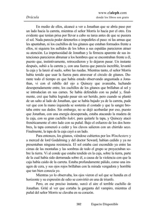 www.elaleph.com 
Drácula donde los libros son gratis 
En medio de ellos, alcancé a ver a Jonathan que se abría paso por 
un lado hacia la carreta, mientras el señor Morris lo hacia por el otro. Era 
evidente que tenían prisa por llevar a cabo su tarea antes de que se pusiera 
el sol. Nada parecía poder detenerlos o impedirles el paso: ni las armas que 
les apuntaban, ni los cuchillos de los gitanos que estaban formados frente a 
ellos, ni siquiera los aullidos de los lobos a sus espaldas parecieron atraer 
su atención. La impetuosidad de Jonathan y la firmeza aparente de sus in-tenciones 
parecieron abrumar a los hombres que se encontraban frente a él, 
puesto que, instintivamente, retrocedieron y lo dejaron pasar. Un instante 
después, subió a la carreta y, con una fuerza que parecía increíble, levantó 
la caja y la lanzó al suelo, sobre las ruedas. Mientras tanto, el señor Morris 
había tenido que usar la fuerza para atravesar el círculo de gitanos. Du-rante 
todo el tiempo en que había estado observando angustiada a Jona-than, 
vi con el rabillo del ojo a Quincey que avanzaba, luchando 
desesperadamente entre, los cuchillos de los gitanos que brillaban al sol y 
se introducían en sus carnes. Se había defendido con su puñal y, final-mente, 
creí que había logrado pasar sin ser herido, pero cuando se plantó 
de un salto al lado de Jonathan, que se había bajado ya de la carreta, pude 
ver que con la mano izquierda se sostenía el costado y que la sangre bro-taba 
entre sus dedos. Sin embargo, no se dejó acobardar por eso, puesto 
que Jonathan, con una energía desesperada, estaba atacando la madera de 
la caja, con su gran cuchillo kukri, para quitarle la tapa, y Quincey atacó 
frenéticamente el otro lado con su puñal. Bajo el esfuerzo de los dos hom-bres, 
la tapa comenzó a ceder y los clavos salieron con un chirrido seco. 
Finalmente, la tapa de la caja cayó a un lado. 
Para entonces, los gitanos, viéndose cubiertos por los Winchesters y 
a merced de lord Godalming y del doctor Seward, habían cedido y ya no 
presentaban ninguna resistencia. El sol estaba casi escondido ya entre las 
cimas de las montañas y las sombras de todo el grupo se proyectaban so-bre 
la tierra. Vi al conde que estaba tendido en la caja, sobre la tierra, parte 
de la cual había sido derramada sobre él, a causa de la violencia con que la 
caja había caído de la carreta. Estaba profundamente pálido, como una im-agen 
de cera, y sus ojos rojos brillaban con la mirada vengadora y horrible 
382 Espacio Disponible 
que tan bien conocía yo. 
Mientras yo lo observaba, los ojos vieron el sol que se hundía en el 
horizonte y su expresión de odio se convirtió en una de triunfo. 
Pero, en ese preciso instante, surcó el aire el terrible cuchillo de 
Jonathan. Grité al ver que cortaba la garganta del vampiro, mientras el 
puñal del señor Morris se clavaba en su corazón. 
 