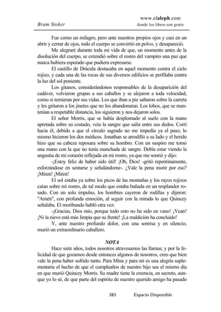 www.elaleph.com 
Bram Stoker donde los libros son gratis 
Fue como un milagro, pero ante nuestros propios ojos y casi en un 
abrir y cerrar de ojos, todo el cuerpo se convirtió en polvo, y desapareció. 
Me alegraré durante toda mi vida de que, un momento antes de la 
disolución del cuerpo, se extendió sobre el rostro del vampiro una paz que 
nunca hubiera esperado que pudiera expresarse. 
El castillo de Drácula destacaba en aquel momento contra el cielo 
rojizo, y cada una de las rocas de sus diversos edificios se perfilaba contra 
la luz del sol poniente. 
Los gitanos, considerándonos responsables de la desaparición del 
cadáver, volvieron grupas a sus caballos y se alejaron a toda velocidad, 
como si temieran por sus vidas. Los que iban a pie saltaron sobre la carreta 
y les gritaron a los jinetes que no los abandonaran. Los lobos, que se man-tenían 
a respetable distancia, los siguieron y nos dejaron solos. 
El señor Morris, que se había desplomado al suelo con la mano 
apretada sobre su costado, veía la sangre que salía entre sus dedos. Corrí 
hacia él, debido a que el círculo sagrado no me impedía ya el paso; lo 
mismo hicieron los dos médicos. Jonathan se arrodilló a su lado y el herido 
hizo que su cabeza reposara sobre su hombro. Con un suspiro me tomó 
una mano con la que no tenía manchada de sangre. Debía estar viendo la 
angustia de mi corazón reflejada en mi rostro, ya que me sonrió y dijo: 
-¡Estoy feliz de haber sido útil! ¡Oh, Dios! -gritó repentinamente, 
esforzándose en sentarse y señalándome-. ¿Vale la pena morir por eso? 
¡Miren! ¡Miren! 
El sol estaba ya sobre los picos de las montañas y los rayos rojizos 
caían sobre mi rostro, de tal modo que estaba bañada en un resplandor ro-sado. 
Con un solo impulso, los hombres cayeron de rodillas y dijeron: 
"Amén", con profunda emoción, al seguir con la mirada lo que Quincey 
señalaba. El moribundo habló otra vez: 
-¡Gracias, Dios mío, porque todo esto no ha sido en vano! ¡Vean! 
¡Ni la nieve está más limpia que su frente! ¡La maldición ha concluido! 
Y, ante nuestro profundo dolor, con una sonrisa y en silencio, 
383 Espacio Disponible 
murió un extraordinario caballero. 
NOTA 
Hace siete años, todos nosotros atravesamos las llamas; y por la fe-licidad 
de que gozamos desde entonces algunos de nosotros, creo que bien 
vale la pena haber sufrido tanto. Para Mina y para mí es una alegría suple-mentaria 
el hecho de que el cumpleaños de nuestro hijo sea el mismo día 
en que murió Quincey Morris. Su madre tiene la creencia, en secreto, aun-que 
yo lo sé, de que parte del espíritu de nuestro querido amigo ha pasado 
 