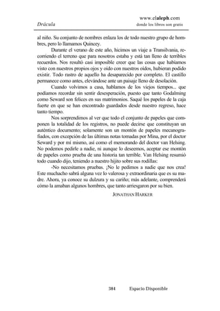 www.elaleph.com 
Drácula donde los libros son gratis 
al niño. Su conjunto de nombres enlaza los de todo nuestro grupo de hom-bres, 
pero lo llamamos Quincey. 
Durante el verano de este año, hicimos un viaje a Transilvania, re-corriendo 
el terreno que para nosotros estaba y está tan lleno de terribles 
recuerdos. Nos resultó casi imposible creer que las cosas que habíamos 
visto con nuestros propios ojos y oído con nuestros oídos, hubieran podido 
existir. Todo rastro de aquello ha desaparecido por completo. El castillo 
permanece como antes, elevándose ante un paisaje lleno de desolación. 
Cuando volvimos a casa, hablamos de los viejos tiempos... que 
podíamos recordar sin sentir desesperación, puesto que tanto Godalming 
como Seward son felices en sus matrimonios. Saqué los papeles de la caja 
fuerte en que se han encontrado guardados desde nuestro regreso, hace 
tanto tiempo. 
Nos sorprendimos al ver que todo el conjunto de papeles que com-ponen 
la totalidad de los registros, no puede decirse que constituyan un 
auténtico documento; solamente son un montón de papeles mecanogra-fiados, 
con excepción de las últimas notas tomadas por Mina, por el doctor 
Seward y por mí mismo, así como el memorando del doctor van Helsing. 
No podemos pedirle a nadie, ni aunque lo deseemos, aceptar ese montón 
de papeles como prueba de una historia tan terrible. Van Helsing resumió 
todo cuando dijo, teniendo a nuestro hijito sobre sus rodillas: 
-No necesitamos pruebas. ¡No le pedimos a nadie que nos crea! 
Este muchacho sabrá alguna vez lo valerosa y extraordinaria que es su ma-dre. 
Ahora, ya conoce su dulzura y su cariño; más adelante, comprenderá 
cómo la amaban algunos hombres, que tanto arriesgaron por su bien. 
JONATHAN HARKER 
384 Espacio Disponible 
