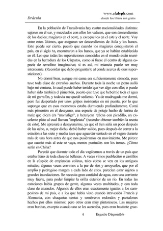www.elaleph.com 
Drácula donde los libros son gratis 
En la población de Transilvania hay cuatro nacionalidades distintas: 
sajones en el sur, y mezclados con ellos los valacos, que son descendientes 
de los dacios; magiares en el oeste, y escequelios en el este y el norte. Voy 
entre estos últimos, que aseguran ser descendientes de Atila y los hunos. 
Esto puede ser cierto, puesto que cuando los magiares conquistaron el 
país, en el siglo XI, encontraron a los hunos, que ya se habían establecido 
en él. Leo que todas las supersticiones conocidas en el mundo están reuni-das 
en la herradura de los Cárpatos, como si fuese el centro de alguna es-pecie 
de remolino imaginativo; si es así, mi estancia puede ser muy 
interesante. (Recordar que debo preguntarle al conde acerca de esas super-sticiones). 
No dormí bien, aunque mi cama era suficientemente cómoda, pues 
tuve toda clase de extraños sueños. Durante toda la noche un perro aulló 
bajo mi ventana, lo cual puede haber tenido que ver algo con ello; o puede 
haber sido también el pimentón, puesto que tuve que beberme toda el agua 
de mi garrafón, y todavía me quedé sediento. Ya de madrugada me dormí, 
pero fui despertado por unos golpes insistentes en mi puerta, por lo que 
supongo que en esos momentos estaba durmiendo profundamente. Comi 
más pimentón en el desayuno, una especie de potaje hecho de harina de 
maíz que dicen era "mamaliga", y berenjena rellena con picadillo, un ex-celente 
plato al cual llaman "impletata" (recordar obtener también la receta 
de esto). Me apresuré a desayunarme, ya que el tren salía un poco después 
de las ocho, o, mejor dicho, debió haber salido, pues después de correr a la 
estación a las siete y media tuve que aguardar sentado en el vagón durante 
más de una hora antes de que nos pusiéramos en movimiento. Me parece 
que cuanto más al este se vaya, menos puntuales son los trenes. ¿Cómo 
serán en China? 
Pareció que durante todo el día vagábamos a través de un país que 
estaba lleno de toda clase de bellezas. A veces vimos pueblecitos o castillos 
en la cúspide de empinadas colinas, tales como se ven en los antiguos 
misales; algunas veces corrimos a la par de ríos y arroyuelos, que por el 
amplio y pedregoso margen a cada lado de ellos. parecían estar sujetos a 
grandes inundaciones. Se necesita gran cantidad de agua, con una corriente 
muy fuerte, para poder limpiar la orilla exterior de un río. En todas las 
estaciones había grupos de gente, algunas veces multitudes, y con toda 
clase de atuendos. Algunos de ellos eran exactamente iguales a los cam-pesinos 
de mi país, o a los que había visto cuando atravesaba Francia y 
Alemania, con chaquetas cortas y sombreros redondos y pantalones 
hechos por ellos mismos; pero otros eran muy pintorescos. Las mujeres 
eran bonitas, excepto cuando uno se les acercaba, pues eran bastante grue- 
4 Espacio Disponible 
 
