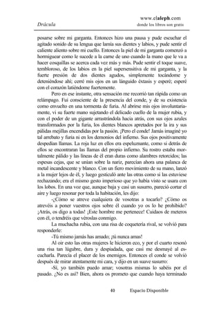 www.elaleph.com 
Drácula donde los libros son gratis 
posarse sobre mi garganta. Entonces hizo una pausa y pude escuchar el 
agitado sonido de su lengua que lamía sus dientes y labios, y pude sentir el 
caliente aliento sobre mi cuello. Entonces la piel de mi garganta comenzó a 
hormiguear como le sucede a la carne de uno cuando la mano que le va a 
hacer cosquillas se acerca cada vez más y más. Pude sentir el toque suave, 
tembloroso, de los labios en la piel supersensitiva de mi garganta, y la 
fuerte presión de dos dientes agudos, simplemente tocándome y 
deteniéndose ahí; cerré mis ojos en un lánguido éxtasis y esperé; esperé 
con el corazón latiéndome fuertemente. 
Pero en ese instante, otra sensación me recorrió tan rápida como un 
relámpago. Fui consciente de la presencia del conde, y de su existencia 
como envuelto en una tormenta de furia. Al abrirse mis ojos involuntaria-mente, 
vi su fuerte mano sujetando el delicado cuello de la mujer rubia, y 
con el poder de un gigante arrastrándola hacia atrás, con sus ojos azules 
transformados por la furia, los dientes blancos apretados por la ira y sus 
pálidas mejillas encendidas por la pasión. ¡Pero el conde! Jamás imaginé yo 
tal arrebato y furia ni en los demonios del infierno. Sus ojos positivamente 
despedían llamas. La roja luz en ellos era espeluznante, como si detrás de 
ellos se encontraran las llamas del propio infierno. Su rostro estaba mor-talmente 
pálido y las líneas de él eran duras como alambres retorcidos; las 
espesas cejas, que se unían sobre la nariz, parecían ahora una palanca de 
metal incandescente y blanco. Con un fiero movimiento de su mano, lanzó 
a la mujer lejos de él, y luego gesticuló ante las otras como si las estuviese 
rechazando; era el mismo gesto imperioso que yo había visto se usara con 
los lobos. En una voz que, aunque baja y casi un susurro, pareció cortar el 
aire y luego resonar por toda la habitación, les dijo: 
-¿Cómo se atreve cualquiera de vosotras a tocarlo? ¿Cómo os 
atrevéis a poner vuestros ojos sobre él cuando yo os lo he prohibido? 
¡Atrás, os digo a todas! ¡Este hombre me pertenece! Cuidaos de meteros 
con él, o tendréis que véroslas conmigo. 
La muchacha rubia, con una risa de coquetería rival, se volvió para 
40 Espacio Disponible 
responderle: 
-Tú mismo jamás has amado; ¡tú nunca amas! 
Al oir esto las otras mujeres le hicieron eco, y por el cuarto resonó 
una risa tan lúgubre, dura y despiadada, que casi me desmayé al es-cucharla. 
Parecía el placer de los enemigos. Entonces el conde se volvió 
después de mirar atentamente mi cara, y dijo en un suave susurro: 
-Sí, yo también puedo amar; vosotras mismas lo sabéis por el 
pasado. ¿No es así? Bien, ahora os prometo que cuando haya terminado 
 