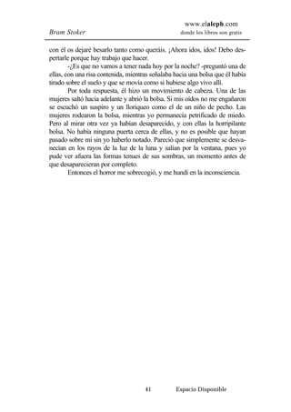 www.elaleph.com 
Bram Stoker donde los libros son gratis 
con él os dejaré besarlo tanto como queráis. ¡Ahora idos, idos! Debo des-pertarle 
porque hay trabajo que hacer. 
-¿Es que no vamos a tener nada hoy por la noche? -preguntó una de 
ellas, con una risa contenida, mientras señalaba hacia una bolsa que él había 
tirado sobre el suelo y que se movía como si hubiese algo vivo allí. 
Por toda respuesta, él hizo un movimiento de cabeza. Una de las 
mujeres saltó hacia adelante y abrió la bolsa. Si mis oídos no me engañaron 
se escuchó un suspiro y un lloriqueo como el de un niño de pecho. Las 
mujeres rodearon la bolsa, mientras yo permanecía petrificado de miedo. 
Pero al mirar otra vez ya habían desaparecido, y con ellas la horripilante 
bolsa. No había ninguna puerta cerca de ellas, y no es posible que hayan 
pasado sobre mí sin yo haberlo notado. Pareció que simplemente se desva-necían 
en los rayos de la luz de la luna y salían por la ventana, pues yo 
pude ver afuera las formas tenues de sus sombras, un momento antes de 
que desaparecieran por completo. 
Entonces el horror me sobrecogió, y me hundí en la inconsciencia. 
41 Espacio Disponible 
 