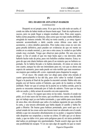 www.elaleph.com 
Drácula donde los libros son gratis 
IV 
DEL DIARIO DE JONATHAN HARKER 
(continuación) 
Desperté en mi propia cama. Si es que no ha sido todo un sueño, el 
conde me debe de haber traído en brazos hasta aquí. Traté de explicarme el 
suceso, pero no pude llegar a ningún resultado claro. Para estar seguro, 
había ciertas pequeñas evidencias, tales como que mi ropa estaba doblada y 
arreglada de manera extraña. Mi reloj no tenía cuerda, y yo estoy riguro-samente 
acostumbrado a darle cuerda como última cosa antes de 
acostarme, y otros detalles parecidos. Pero todas estas cosas no son nin-guna 
prueba definitiva, pues pueden ser evidencias de que mi mente no 
estaba en su estado normal, y, por una u otra causa, la verdad es que había 
estado muy excitado. Tengo que observar para probar. De una cosa me 
alegro: si fue el conde el que me trajo hasta aquí y me desvistió, debe 
haberlo hecho todo de prisa, pues mis bolsillos estaban intactos. Estoy se-guro 
de que este diario hubiera sido para él un misterio que no hubiera so-portado. 
Se lo habría llevado o lo habría destruido. Al mirar en torno de 
este cuarto, aunque ha sido tan intimidante para mí, veo que es ahora una 
especie de santuario, pues nada puede ser más terrible que esas monstruo-sas 
mujeres que estaban allí -están- esperando para chuparme la sangre. 
18 de mayo. He estado otra vez abajo para echar otra mirada al 
cuarto aprovechando la luz del día, pues debo saber la verdad. Cuando 
llegué a la puerta al final de las gradas la encontré cerrada. Había sido em-pujada 
con tal fuerza contra el batiente, que parte de la madera se había 
astillado. Pude ver que el cerrojo de la puerta no se había corrido, pero la 
puerta se encuentra atrancada por el lado de adentro. Temo que no haya 
sido un sueño, y debo actuar de acuerdo con esta suposición. 
19 de mayo. Es seguro que estoy en las redes. Anoche el conde me 
pidió, en el más suave de los tonos, que escribiera tres cartas: una diciendo 
que mi trabajo aquí ya casi había terminado, y que saldría para casa dentro 
de unos días; otra diciendo que salía a la mañana siguiente de que escribía 
la carta, y una tercera afirmando que había dejado el castillo y había lle-gado 
a Bistritz. De buena gana hubiese protestado, pero sentí que en el 
actual estado de las cosas sería una locura tener un altercado con el conde, 
debido a que me encuentro absolutamente en su poder; y negarme hubiera 
sido despertar sus sospechas y excitar su cólera. El sabe que yo sé dema-siado, 
y que no debo vivir, pues sería peligroso para él; mi única probabili-dad 
radica en prolongar mis oportunidades. Puede ocurrir algo que me dé 
una posibilidad de escapar. Vi en sus ojos algo de aquella ira que se mani- 
42 Espacio Disponible 
 