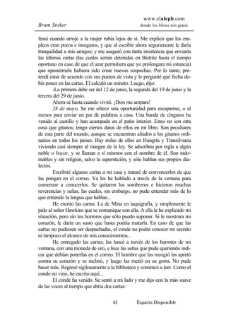 www.elaleph.com 
Bram Stoker donde los libros son gratis 
festó cuando arrojó a la mujer rubia lejos de sí. Me explicó que los em-pleos 
eran pocos e inseguros, y que al escribir ahora seguramente le daría 
tranquilidad a mis amigos; y me aseguró con tanta insistencia que enviaría 
las últimas cartas (las cuales serían detenidas en Bistritz hasta el tiempo 
oportuno en caso de que el azar permitiera que yo prolongara mi estancia) 
que oponérmele hubiera sido crear nuevas sospechas. Por lo tanto, pre-tendí 
estar de acuerdo con sus puntos de vista y le pregunté qué fecha de-bía 
poner en las cartas. El calculó un minuto. Luego, dijo: 
-La primera debe ser del 12 de junio, la segunda del 19 de junio y la 
43 Espacio Disponible 
tercera del 29 de junio. 
Ahora sé hasta cuando viviré. ¡Dios me ampare! 
28 de mayo. Se me ofrece una oportunidad para escaparme, o al 
menos para enviar un par de palabras a casa. Una banda de cíngaros ha 
venido al castillo y han acampado en el patio interior. Estos no son otra 
cosa que gitanos; tengo ciertos datos de ellos en mi libro. Son peculiares 
de esta parte del mundo, aunque se encuentran aliados a los gitanos ordi-narios 
en todos los países. Hay miles de ellos en Hungría y Transilvania 
viviendo casi siempre al margen de la ley. Se adscriben por regla a algún 
noble o boyar, y se llaman a sí mismos con el nombre de él. Son indo-mables 
y sin religión, salvo la superstición, y sólo hablan sus propios dia-lectos. 
Escribiré algunas cartas a mi casa y trataré de convencerlos de que 
las pongan en el correo. Ya les he hablado a través de la ventana para 
comenzar a conocerlos. Se quitaron los sombreros e hicieron muchas 
reverencias y señas, las cuales, sin embargo, no pude entender más de lo 
que entiendo la lengua que hablan... 
He escrito las cartas. La de Mina en taquigrafía, y simplemente le 
pido al señor Hawkins que se comunique con ella. A ella le he explicado mi 
situación, pero sin los horrores que sólo puedo suponer. Si le mostrara mi 
corazón, le daría un susto que hasta podría matarla. En caso de que las 
cartas no pudiesen ser despachadas, el conde no podrá conocer mi secreto 
ni tampoco el alcance de mis conocimientos... 
He entregado las cartas; las lancé a través de los barrotes de mi 
ventana, con una moneda de oro, e hice las señas que pude queriendo indi-car 
que debían ponerlas en el correo. El hombre que las recogió las apretó 
contra su corazón y se inclinó, y luego las metió en su gorra. No pude 
hacer más. Regresé sigilosamente a la biblioteca y comencé a leer. Como el 
conde no vino, he escrito aquí... 
El conde ha venido. Se sentó a mi lado y me dijo con la más suave 
de las voces al tiempo que abría dos cartas: 
 
