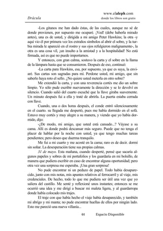 www.elaleph.com 
Drácula donde los libros son gratis 
-Los gitanos me han dado éstas, de las cuales, aunque no sé de 
donde provienen, por supuesto me ocuparé. ¡Ved! (debe haberla mirado 
antes), una es de usted, y dirigida a mi amigo Peter Hawkins; la otra -y 
aquí vio él por primera vez los extraños símbolos al abrir el sobre, y la tur-bia 
mirada le apareció en el rostro y sus ojos refulgieron malignamente-, la 
otra es una cosa vil, ¡un insulto a la amistad y a la hospitalidad! No está 
firmada, así es que no puede importarnos. 
Y entonces, con gran calma, sostuvo la carta y el sobre en la llama 
de la lámpara hasta que se consumieron. Después de eso, continuó: 
-La carta para Hawkins, esa, por supuesto, ya que es suya, la envi-aré. 
Sus cartas son sagradas para mí. Perdone usted, mi amigo, que sin 
saberlo haya roto el sello. ¿No quiere usted meterla en otro sobre? 
Me extendió la carta, y con una reverencia cortés me dio un sobre 
limpio. Yo sólo pude escribir nuevamente la dirección y se lo devolví en 
silencio. Cuando salió del cuarto escuché que la llave giraba suavemente. 
Un minuto después fui a ella y traté de abrirla. La puerta estaba cerrada 
con llave. 
Cuando, una o dos horas después, el conde entró silenciosamente 
en el cuarto. su llegada me despertó, pues me había dormido en el sofá. 
Estuvo muy cortés y muy alegre a su manera, y viendo que yo había dor-mido, 
dijo: 
-¿De modo, mi amigo, que usted está cansado...? Váyase a su 
cama. Allí es donde podrá descansar más seguro. Puede que no tenga el 
placer de hablar por la noche con usted, ya que tengo muchas tareas 
pendientes; pero deseo que duerma tranquilo. 
Me fui a mi cuarto y me acosté en la cama; raro es de decir. dormí 
sin soñar. La desesperación tiene sus propias calmas. 
31 de mayo. Esta mañana, cuando desperté, pensé que sacaría al-gunos 
papeles y sobres de mi portafolios y los guardaría en mi bolsillo, de 
manera que pudiera escribir en caso de encontrar alguna oportunidad; pero 
otra vez una sorpresa me esperaba. ¡Una gran sorpresa! 
No pude encontrar ni un pedazo de papel. Todo había desapare-cido, 
junto con mis notas, mis apuntes relativos al ferrocarril y al viaje, mis 
credenciales. De hecho, todo lo que me pudiera ser útil una vez que yo 
saliera del castillo. Me senté y reflexioné unos instantes; entonces se me 
ocurrió una idea y me dirigí a buscar mi maleta ligera, y al guardarropa 
donde había colocado mis trajes. 
El traje con que había hecho el viaje había desaparecido, y también 
mi abrigo y mi manta; no pude encontrar huellas de ellos por ningún lado. 
Esto me pareció una nueva villanía... 
44 Espacio Disponible 
 