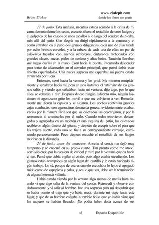 www.elaleph.com 
Bram Stoker donde los libros son gratis 
17 de junio. Esta mañana, mientras estaba sentado a la orilla de mi 
cama devanándome los sesos, escuché afuera el restallido de unos látigos y 
el golpeteo de los cascos de unos caballos a lo largo del sendero de piedra, 
más allá del patio. Con alegría me dirigí rápidamente a la ventana y vi 
como entraban en el patio dos grandes diligencias, cada una de ellas tirada 
por ocho briosos corceles, y a la cabeza de cada una de ellas un par de 
eslovacos tocados con anchos sombreros, cinturones tachonados con 
grandes clavos, sucias pieles de cordero y altas botas. También llevaban 
sus largas duelas en la mano. Corrí hacia la puerta, intentando descender 
para tratar de alcanzarlos en el corredor principal, que pensé debía estar 
abierto esperándolos. Una nueva sorpresa me esperaba: mi puerta estaba 
atrancada por fuera. 
Entonces, corrí hacia la ventana y les grité. Me miraron estúpida-mente 
y señalaron hacia mí, pero en esos instantes el "atamán" de los gita-nos 
salió, y viendo que señalaban hacia mi ventana, dijo algo, por lo que 
ellos se echaron a reír. Después de eso ningún esfuerzo mío, ningún las-timero 
ni agonizante grito los movió a que me volvieran a ver. Resuelta-mente 
me dieron la espalda y se alejaron. Los coches contenían grandes 
cajas cuadradas, con agarraderas de cuerda gruesa; evidentemente estaban 
vacías por la manera fácil con que los eslovacos las descargaron, y por la 
resonancia al arrastrarlas por el suelo. Cuando todas estuvieron descar-gadas 
y agrupadas en un montón en una esquina del patio, los eslovacos 
recibieron algún dinero del gitano, y después de escupir sobre él para que 
les trajera suerte, cada uno se fue a su correspondiente carruaje, cami-nando 
perezosamente. Poco después escuché el restallido de sus látigos 
45 Espacio Disponible 
morirse en la distancia. 
24 de junio, antes del amanecer. Anoche el conde me dejó muy 
temprano y se encerró en su propio cuarto. Tan pronto como me atreví, 
corrí subiendo por la escalera de caracol y miré por la ventana que da hacia 
el sur. Pensé que debía vigilar al conde, pues algo estaba sucediendo. Los 
gitanos están acampados en algún lugar del castillo y le están haciendo al-gún 
trabajo. Lo sé, porque de vez en cuando escucho a lo lejos el apagado 
ruido como de zapapicos y palas, y, sea lo que sea, debe ser la terminación 
de alguna horrenda villanía. 
Había estado viendo por la ventana algo menos de media hora cu-ando 
vi que algo salía de la ventana del conde. Retrocedí y observé cui-dadosamente, 
y vi salir al hombre. Fue una sorpresa para mí descubrir que 
se había puesto el traje que yo había usado durante mi viaje hacia este 
lugar, y que de su hombro colgaba la terrible bolsa que yo había visto que 
las mujeres se habían llevado. ¡No podía haber duda acerca de sus 
 