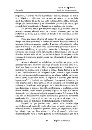 www.elaleph.com 
Drácula donde los libros son gratis 
propósitos, y además con mi indumentaria! Esta es, entonces, su nueva 
treta diabólica: permitirá que otros me vean, de manera que por un lado 
quede la evidencia de que he sido visto en los pueblos o aldeas poniendo 
mis propias cartas al correo, y por el otro lado, que cualquier maldad que 
él pueda hacer sea atribuida por la gente de la localidad a mi persona. 
Me enfurece pensar que esto pueda seguir así, y mientras tanto yo 
permanezco encerrado aquí, como un verdadero prisionero, pero sin esa 
protección de la ley que es incluso el derecho y la consolación de los 
criminales. 
Pensé que podría observar el regreso del conde, y durante largo 
tiempo me senté tenazmente al lado de la ventana. Entonces comencé a 
notar que había unas pequeñas manchas de prístina belleza flotando en los 
rayos de la luz de la luna. Eran como las más ínfimas partículas de polvo, y 
giraban en torbellinos y se agrupaban en cúmulos en forma parecida a las 
nebulosas. Las observé con un sentimiento de tranquilidad, y una especie 
de calma invadió todo mi ser. Me recliné en busca de una postura más 
cómoda, de manera que pudiera gozar más plenamente de aquel etéreo 
espectáculo. 
Algo me sobresaltó; un aullido leve, melancólico, de perros en al-gún 
lugar muy lejos en el valle allá abajo que estaba escondido a mis ojos. 
Sonó más fuertemente en los oídos, y las partículas de polvo flotante to-maron 
nuevas formas, como si bailasen al compás de una danza a la luz de 
la luna. Sentí hacer esfuerzos desesperados por despertar a algún llamado 
de mis instintos; no, más bien era mi propia alma la que luchaba y mi sensi-bilidad 
medio adormecida trataba de responder al llamado. ¡Me estaban 
hipnotizando! El polvo bailó más rápidamente. Los rayos de la luna pareci-eron 
estremecerse al pasar cerca de mí en dirección a la oscuridad que 
tenía detrás. Se unieron, hasta que parecieron tomar las tenues formas de 
unos fantasmas. Y entonces desperté completamente y en plena posesión 
de mis sentidos, y eché a correr gritando y huyendo del lugar. Las formas 
fantasmales que estaban gradualmente materializándose de los rayos de la 
luna eran las de aquellas tres mujeres fantasmales a quienes me encontraba 
condenado. Huí, y me sentí un tanto más seguro en mi propio cuarto, 
donde no había luz de la luna y donde la lámpara ardía brillantemente. 
Después de que pasaron unas cuantas horas escuché algo 
moviéndose en el cuarto del conde; algo como un agudo gemido supri-mido 
velozmente. Y luego todo quedó en silencio, en un profundo y horri-ble 
silencio que me hizo estremecer. Con el corazón latiéndome 
desaforadamente, pulsé la puerta; pero me encontraba encerrado con llave 
46 Espacio Disponible 
 