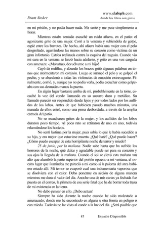 www.elaleph.com 
Bram Stoker donde los libros son gratis 
en mi prisión, y no podía hacer nada. Me senté y me puse simplemente a 
llorar. 
Mientras estaba sentado escuché un ruido afuera, en el patio: el 
agonizante grito de una mujer. Corrí a la ventana y subiéndola de golpe, 
espié entre los barrotes. De hecho, ahí afuera había una mujer con el pelo 
desgreñado, agarrándose las manos sobre su corazón como víctima de un 
gran infortunio. Estaba reclinada contra la esquina del zaguán. Cuando vio 
mi cara en la ventana se lanzó hacia adelante, y grito en una voz cargada 
con amenaza: -¡Monstruo, devuélveme a mi hijo! 
Cayó de rodillas, y alzando los brazos gritó algunas palabras en to-nos 
que atormentaron mi corazón. Luego se arrancó el pelo y se golpeó el 
pecho, y se abandonó a todas las violencias de emoción extravagante. Fi-nalmente, 
corrió, y, aunque yo no podía verla, podía escuchar como golpe-aba 
con sus desnudas manos la puerta. 
En algún lugar bastante arriba de mí, probablemente en la torre, es-cuché 
la voz del conde llamando en su susurro duro y metálico. Su 
llamado pareció ser respondido desde lejos y por todos lados por los aulli-dos 
de los lobos. Antes de que hubiesen pasado muchos minutos, una 
manada de ellos entró, como una presa desbordada, a través de la amplia 
entrada del patio. 
No se escucharon gritos de la mujer, y los aullidos de los lobos 
duraron poco tiempo. Al poco rato se retiraron de uno en uno, todavía 
relamiéndose los hocicos. 
No sentí lástima por la mujer, pues sabía lo que le había sucedido a 
su hijo, y era mejor que estuviese muerta. ¿Qué haré? ¿Qué puedo hacer? 
¿Cómo puedo escapar de esta horripilante noche de terror y miedo? 
25 de junio, por la mañana. Nadie sabe hasta que ha sufrido los 
horrores de la noche, qué dulce y agradable puede ser para su corazón y 
sus ojos la llegada de la mañana. Cuando el sol se elevó esta mañana tan 
alto que alumbró la parte superior del portón opuesto a mi ventana, el os-curo 
lugar que iluminaba me pareció a mí como si la paloma del arca hubi-ese 
estado allí. Mi temor se evaporó cual una indumentaria vaporosa que 
se disolviera con el calor. Debo ponerme en acción de alguna manera 
mientras me dura el valor del día. Anoche una de mis cartas ya fechada fue 
puesta en el correo, la primera de esa serie fatal que ha de borrar toda traza 
de mi existencia en la tierra. 
No debo pensar en ello. ¡Debo actuar! 
Siempre ha sido durante la noche cuando he sido molestado o 
amenazado; donde me he encontrado en alguna u otra forma en peligro o 
con miedo. Todavía no he visto al conde a la luz del día. ¿Será posible que 
47 Espacio Disponible 
 