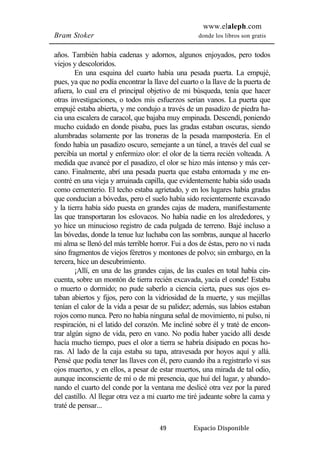 www.elaleph.com 
Bram Stoker donde los libros son gratis 
años. También había cadenas y adornos, algunos enjoyados, pero todos 
viejos y descoloridos. 
En una esquina del cuarto había una pesada puerta. La empujé, 
pues, ya que no podía encontrar la llave del cuarto o la llave de la puerta de 
afuera, lo cual era el principal objetivo de mi búsqueda, tenía que hacer 
otras investigaciones, o todos mis esfuerzos serían vanos. La puerta que 
empujé estaba abierta, y me condujo a través de un pasadizo de piedra ha-cia 
una escalera de caracol, que bajaba muy empinada. Descendí, poniendo 
mucho cuidado en donde pisaba, pues las gradas estaban oscuras, siendo 
alumbradas solamente por las troneras de la pesada mampostería. En el 
fondo había un pasadizo oscuro, semejante a un túnel, a través del cual se 
percibía un mortal y enfermizo olor: el olor de la tierra recién volteada. A 
medida que avancé por el pasadizo, el olor se hizo más intenso y más cer-cano. 
Finalmente, abrí una pesada puerta que estaba entornada y me en-contré 
en una vieja y arruinada capilla, que evidentemente había sido usada 
como cementerio. El techo estaba agrietado, y en los lugares había gradas 
que conducían a bóvedas, pero el suelo había sido recientemente excavado 
y la tierra había sido puesta en grandes cajas de madera, manifiestamente 
las que transportaran los eslovacos. No había nadie en los alrededores, y 
yo hice un minucioso registro de cada pulgada de terreno. Bajé incluso a 
las bóvedas, donde la tenue luz luchaba con las sombras, aunque al hacerlo 
mi alma se llenó del más terrible horror. Fui a dos de éstas, pero no vi nada 
sino fragmentos de viejos féretros y montones de polvo; sin embargo, en la 
tercera, hice un descubrimiento. 
¡Allí, en una de las grandes cajas, de las cuales en total había cin-cuenta, 
sobre un montón de tierra recién excavada, yacía el conde! Estaba 
o muerto o dormido; no pude saberlo a ciencia cierta, pues sus ojos es-taban 
abiertos y fijos, pero con la vidriosidad de la muerte, y sus mejillas 
tenían el calor de la vida a pesar de su palidez; además, sus labios estaban 
rojos como nunca. Pero no había ninguna señal de movimiento, ni pulso, ni 
respiración, ni el latido del corazón. Me incliné sobre él y traté de encon-trar 
algún signo de vida, pero en vano. No podía haber yacido allí desde 
hacía mucho tiempo, pues el olor a tierra se habría disipado en pocas ho-ras. 
Al lado de la caja estaba su tapa, atravesada por hoyos aquí y allá. 
Pensé que podía tener las llaves con él, pero cuando iba a registrarlo vi sus 
ojos muertos, y en ellos, a pesar de estar muertos, una mirada de tal odio, 
aunque inconsciente de mí o de mi presencia, que huí del lugar, y abando-nando 
el cuarto del conde por la ventana me deslicé otra vez por la pared 
del castillo. Al llegar otra vez a mi cuarto me tiré jadeante sobre la cama y 
traté de pensar... 
49 Espacio Disponible 
 