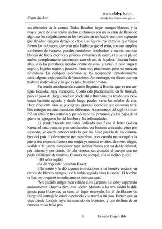 www.elaleph.com 
Bram Stoker donde los libros son gratis 
sas alrededor de la cintura. Todas Ilevaban largas mangas blancas, y la 
mayor parte de ellas tenían anchos cinturones con un montón de flecos de 
algo que les colgaba como en los vestidos en un ballet, pero por supuesto 
que Ilevaban enaguas debajo de ellos. Las figuras más extrañas que vimos 
fueron los eslovacos, que eran más bárbaros que el resto, con sus amplios 
sombreros de vaquero, grandes pantalones bombachos y sucios, camisas 
blancas de lino y enormes y pesados cinturones de cuero, casi de un pie de 
ancho, completamente tachonados con clavos de hojalata. Usaban botas 
altas, con los pantalones metidos dentro de ellas, y tenían el pelo largo y 
negro, y bigotes negros y pesados. Eran muy pintorescos, pero no parecían 
simpáticos. En cualquier escenario se les reconocería inmediatamente 
como alguna vieja pandilla de bandoleros. Sin embargo, me dicen que son 
bastante inofensivos y, lo que es más, bastante tímidos. 
Ya estaba anocheciendo cuando llegamos a Bistritz, que es una an-tigua 
localidad muy interesante. Como está prácticamente en la frontera, 
pues el paso de Borgo conduce desde ahí a Bucovina, ha tenido una exis-tencia 
bastante agitada, y desde luego pueden verse las señales de ella. 
Hace cincuenta años se produjeron grandes incendios que causaron terri-bles 
estragos en cinco ocasiones diferentes. A comienzos del siglo XVII su-frió 
un sitio de tres semanas y perdió trece mil personas, y a las bajas de la 
guerra se agregaron las del hambre y las enfermedades. 
El conde Drácula me había indicado que fuese al hotel Golden 
Krone, el cual, para mi gran satisfacción, era bastante anticuado, pues por 
supuesto, yo quería conocer todo lo que me fuese posible de las costum-bres 
del país. Evidentemente me esperaban, pues cuando me acerqué a la 
puerta me encontré frente a una mujer ya entrada en años, de rostro alegre, 
vestida a la usanza campesina: ropa interior blanca con un doble delantal, 
por delante y por detrás, de tela vistosa, tan ajustado al cuerpo que no 
podía calificarse de modesto. Cuando me acerqué, ella se inclinó y dijo: 
-¿El señor inglés? 
-Sí -le respondí-: Jonathan Haker. 
Ella sonrió y le dió algunas instrucciones a un hombre anciano en 
camisa de blancas mangas, que la había seguido hasta la puerta. El hombre 
se fue, pero regresó inmediatamente con una carta: 
"Mi querido amigo: bien venido a los Cárpatos. Lo estoy esperando 
ansiosamente. Duerma bien, esta noche. Mañana a las tres saldrá la dili-gencia 
para Bucovina; ya tiene un lugar reservado. En el desfiladero de 
Borgo mi carruaje lo estará esperando y lo traerá a mi casa. Espero que su 
viaje desde Londres haya transcurrido sin tropiezos, y que disfrute de su 
estancia en mi bello país. 
5 Espacio Disponible 
 