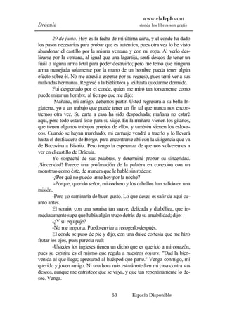 www.elaleph.com 
Drácula donde los libros son gratis 
29 de junio. Hoy es la fecha de mi última carta, y el conde ha dado 
los pasos necesarios para probar que es auténtica, pues otra vez lo he visto 
abandonar el castillo por la misma ventana y con mi ropa. Al verlo des-lizarse 
por la ventana, al igual que una lagartija, sentí deseos de tener un 
fusil o alguna arma letal para poder destruirlo; pero me temo que ninguna 
arma manejada solamente por la mano de un hombre pueda tener algún 
efecto sobre él. No me atreví a esperar por su regreso, pues temí ver a sus 
malvadas hermanas. Regresé a la biblioteca y leí hasta quedarme dormido. 
Fui despertado por el conde, quien me miró tan torvamente como 
puede mirar un hombre, al tiempo que me dijo: 
-Mañana, mi amigo, debemos partir. Usted regresará a su bella In-glaterra, 
yo a un trabajo que puede tener un fin tal que nunca nos encon-tremos 
otra vez. Su carta a casa ha sido despachada; mañana no estaré 
aquí, pero todo estará listo para su viaje. En la mañana vienen los gitanos, 
que tienen algunos trabajos propios de ellos, y también vienen los eslova-cos. 
Cuando se hayan marchado, mi carruaje vendrá a traerlo y lo llevará 
hasta el desfiladero de Borgo, para encontrarse ahí con la diligencia que va 
de Bucovina a Bistritz. Pero tengo la esperanza de que nos volveremos a 
ver en el castillo de Drácula. 
Yo sospeché de sus palabras, y determiné probar su sinceridad. 
¡Sinceridad! Parece una profanación de la palabra en conexión con un 
monstruo como éste, de manera que le hablé sin rodeos: 
-¿Por qué no puedo irme hoy por la noche? 
-Porque, querido señor, mi cochero y los caballos han salido en una 
50 Espacio Disponible 
misión. 
-Pero yo caminaría de buen gusto. Lo que deseo es salir de aquí cu-anto 
antes. 
El sonrió, con una sonrisa tan suave, delicada y diabólica, que in-mediatamente 
supe que había algún truco detrás de su amabilidad; dijo: 
-¿Y su equipaje? 
-No me importa. Puedo enviar a recogerlo después. 
El conde se puso de pie y dijo, con una dulce cortesía que me hizo 
frotar los ojos, pues parecía real: 
-Ustedes los ingleses tienen un dicho que es querido a mi corazón, 
pues su espíritu es el mismo que regula a nuestros boyars: "Dad la bien-venida 
al que llega; apresurad al huésped que parte." Venga conmigo, mi 
querido y joven amigo. Ni una hora más estará usted en mi casa contra sus 
deseos, aunque me entristece que se vaya, y que tan repentinamente lo de-see. 
Venga. 
 