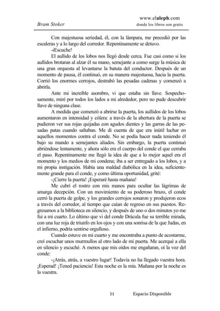 www.elaleph.com 
Bram Stoker donde los libros son gratis 
Con majestuosa seriedad, él, con la lámpara, me precedió por las 
escaleras y a lo largo del corredor. Repentinamente se detuvo. 
-iEscuche! 
El aullido de los lobos nos llegó desde cerca. Fue casi como si los 
aullidos brotaran al alzar él su mano, semejante a como surge la música de 
una gran orquesta al levantarse la batuta del conductor. Después de un 
momento de pausa, él continuó, en su manera majestuosa, hacia la puerta. 
Corrió los enormes cerrojos, destrabó las pesadas cadenas y comenzó a 
abrirla. 
Ante mi increíble asombro, vi que estaba sin llave. Sospecho-samente, 
miré por todos los lados a mi alrededor, pero no pude descubrir 
51 Espacio Disponible 
llave de ninguna clase. 
A medida que comenzó a abrirse la puerta, los aullidos de los lobos 
aumentaron en intensidad y cólera: a través de la abertura de la puerta se 
pudieron ver sus rojas quijadas con agudos dientes y las garras de las pe-sadas 
patas cuando saltaban. Me di cuenta de que era inútil luchar en 
aquellos momentos contra el conde. No se podía hacer nada teniendo él 
bajo su mando a semejantes aliados. Sin embargo, la puerta continuó 
abriéndose lentamente, y ahora sólo era el cuerpo del conde el que cerraba 
el paso. Repentinamente me llegó la idea de que a lo mejor aquel era el 
momento y los medios de mi condena; iba a ser entregado a los lobos, y a 
mi propia instigación. Había una maldad diabólica en la idea, suficiente-mente 
grande para el conde, y como última oportunidad, grité: 
-¡Cierre la puerta! ¡Esperaré hasta mañana! 
Me cubrí el rostro con mis manos para ocultar las lágrimas de 
amarga decepción. Con un movimiento de su poderoso brazo, el conde 
cerró la puerta de golpe, y los grandes cerrojos sonaron y produjeron ecos 
a través del corredor, al tiempo que caían de regreso en sus puestos. Re-gresamos 
a la biblioteca en silencio, y después de uno o dos minutos yo me 
fui a mi cuarto. Lo último que vi del conde Drácula fue su terrible mirada, 
con una luz roja de triunfo en los ojos y con una sonrisa de la que Judas, en 
el infierno, podría sentirse orgulloso. 
Cuando estuve en mi cuarto y me encontraba a punto de acostarme, 
creí escuchar unos murmullos al otro lado de mi puerta. Me acerqué a ella 
en silencio y escuché. A menos que mis oídos me engañaran, oí la voz del 
conde: 
-¡Atrás, atrás, a vuestro lugar! Todavía no ha llegado vuestra hora. 
¡Esperad! ¡Tened paciencia! Esta noche es la mía. Mañana por la noche es 
la vuestra. 
 