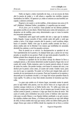 www.elaleph.com 
Drácula donde los libros son gratis 
Hubo un ligero y dulce murmullo de risas, y en un exceso de furia 
abrí la puerta de golpe y vi allí afuera a aquellas tres terribles mujeres 
lamiéndose los labios. Al aparecer yo, todas se unieron en una horrible car-cajada 
y salieron corriendo. 
Regresé a mi cuarto y caí de rodillas. ¿Está entonces tan cerca el fi-nal? 
¡Mañana! ¡Mañana! Señor, ¡ayudadme, y a aquellos que me aman! 
30 de junio, por la mañana. Estas pueden ser las últimas palabras 
que jamás escriba en este diario. Dormí hasta poco antes del amanecer, y al 
despertar caí de rodillas, pues estoy determinado a que si viene la muerte 
me encuentre preparado. 
Finalmente sentí aquel sutil cambio del aire y supe que la mañana 
había llegado. Luego escuché el bien venido canto del gallo y sentí que 
estaba a salvo. Con alegre corazón abrí la puerta y corrí escaleras abajo, 
hacia el corredor. Había visto que la puerta estaba cerrada sin llave, y 
ahora estaba ante mí la libertad. Con manos que temblaban de ansiedad, 
destrabé las cadenas y corrí los pasados cerrojos. 
Pero la puerta no se movió. La desesperación se apoderó de mí. 
Tiré repetidamente de la puerta y la empujé hasta que, a pesar de ser muy 
pesada, se sacudió en sus goznes. Pude ver que tenía pasado el pestillo. Le 
habían echado llave después de que yo dejé al conde. 
Entonces se apoderó de mi un deseo salvaje de obtener la llave a 
cualquier precio, y ahí mismo determiné escalar la pared y llegar otra vez al 
cuarto del conde. Podía matarme, pero la muerte parecía ahora el menor 
de todos los males. Sin perder tiempo, corrí hasta la ventana del este y me 
deslicé por la pared, como antes, al cuarto del conde. Estaba vacío, pero 
eso era lo que yo esperaba. No pude ver la llave por ningún lado, pero el 
montón de oro permanecía en su puesto. Pasé por la puerta en la esquina y 
descendí por la escalinata circular y a lo largo del oscuro pasadizo hasta la 
vieja capilla. Ya sabía yo muy bien donde encontrar al monstruo que bus-caba. 
La gran caja estaba en el mismo lugar, recostada contra la pared, 
pero la tapa había sido puesta, con los clavos listos en su lugar para ser 
metidos aunque todavía no se había hecho esto. Yo sabía que tenía que 
llegar al cuerpo para buscar la llave, de tal manera que levanté la tapa y la 
recliné contra la pared; y entonces vi algo que llenó mi alma de terror. Ahí 
yacía el conde, pero mirándose tan joven como si hubiese sido rejuvene-cido 
pues su pelo blanco y sus bigotes habían cambiado a un gris oscuro; 
las mejillas estaban más llenas, y la blanca piel parecía un rojo rubí debajo 
de ellas; la boca estaba más roja que nunca; sobre sus labios había gotas de 
sangre fresca que caían en hilillos desde las esquinas de su boca y corrían 
52 Espacio Disponible 
 