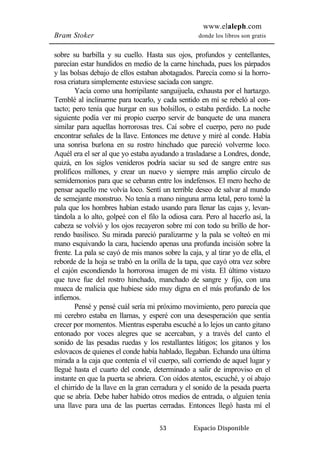 www.elaleph.com 
Bram Stoker donde los libros son gratis 
sobre su barbilla y su cuello. Hasta sus ojos, profundos y centellantes, 
parecían estar hundidos en medio de la carne hinchada, pues los párpados 
y las bolsas debajo de ellos estaban abotagados. Parecía como si la horro-rosa 
criatura simplemente estuviese saciada con sangre. 
Yacía como una horripilante sanguijuela, exhausta por el hartazgo. 
Temblé al inclinarme para tocarlo, y cada sentido en mí se rebeló al con-tacto; 
pero tenía que hurgar en sus bolsillos, o estaba perdido. La noche 
siguiente podía ver mi propio cuerpo servir de banquete de una manera 
similar para aquellas horrorosas tres. Caí sobre el cuerpo, pero no pude 
encontrar señales de la llave. Entonces me detuve y miré al conde. Había 
una sonrisa burlona en su rostro hinchado que pareció volverme loco. 
Aquél era el ser al que yo estaba ayudando a trasladarse a Londres, donde, 
quizá, en los siglos venideros podría saciar su sed de sangre entre sus 
prolíficos millones, y crear un nuevo y siempre más amplio círculo de 
semidemonios para que se cebaran entre los indefensos. El mero hecho de 
pensar aquello me volvía loco. Sentí un terrible deseo de salvar al mundo 
de semejante monstruo. No tenía a mano ninguna arma letal, pero tomé la 
pala que los hombres habían estado usando para llenar las cajas y, levan-tándola 
a lo alto, golpeé con el filo la odiosa cara. Pero al hacerlo así, la 
cabeza se volvió y los ojos recayeron sobre mí con todo su brillo de hor-rendo 
basilisco. Su mirada pareció paralizarme y la pala se volteó en mi 
mano esquivando la cara, haciendo apenas una profunda incisión sobre la 
frente. La pala se cayó de mis manos sobre la caja, y al tirar yo de ella, el 
reborde de la hoja se trabó en la orilla de la tapa, que cayó otra vez sobre 
el cajón escondiendo la horrorosa imagen de mi vista. El último vistazo 
que tuve fue del rostro hinchado, manchado de sangre y fijo, con una 
mueca de malicia que hubiese sido muy digna en el más profundo de los 
infiernos. 
Pensé y pensé cuál sería mi próximo movimiento, pero parecía que 
mi cerebro estaba en llamas, y esperé con una desesperación que sentía 
crecer por momentos. Mientras esperaba escuché a lo lejos un canto gitano 
entonado por voces alegres que se acercaban, y a través del canto el 
sonido de las pesadas ruedas y los restallantes látigos; los gitanos y los 
eslovacos de quienes el conde había hablado, llegaban. Echando una última 
mirada a la caja que contenía el vil cuerpo, salí corriendo de aquel lugar y 
llegué hasta el cuarto del conde, determinado a salir de improviso en el 
instante en que la puerta se abriera. Con oídos atentos, escuché, y oí abajo 
el chirrido de la llave en la gran cerradura y el sonido de la pesada puerta 
que se abría. Debe haber habido otros medios de entrada, o alguien tenía 
una llave para una de las puertas cerradas. Entonces llegó hasta mí el 
53 Espacio Disponible 
 