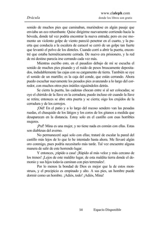 www.elaleph.com 
Drácula donde los libros son gratis 
sonido de muchos pies que caminaban, muriéndose en algún pasaje que 
enviaba un eco retumbante. Quise dirigirme nuevamente corriendo hacia la 
bóveda, donde tal vez podría encontrar la nueva entrada; pero en ese mo-mento 
un violento golpe de viento pareció penetrar en el cuarto, y la pu-erta 
que conducía a la escalera de caracol se cerró de un golpe tan fuerte 
que levantó el polvo de los dinteles. Cuando corrí a abrir la puerta, encon-tré 
que estaba herméticamente cerrada. De nuevo era prisionero, y la red 
de mi destino parecía irse cerrando cada vez más. 
Mientras escribo esto, en el pasadizo debajo de mí se escucha el 
sonido de muchos pies pisando y el ruido de pesos bruscamente deposita-dos, 
indudablemente las cajas con su cargamento de tierra. También se oye 
el sonido de un martillo; es la caja del conde, que están cerrando. Ahora 
puedo escuchar nuevamente los pesados pies avanzando a lo largo del cor-redor, 
con muchos otros pies inútiles siguiéndolos detrás. 
Se cierra la puerta, las cadenas chocan entre sí al ser colocadas; se 
oye el chirrido de la llave en la cerradura; puedo incluso oír cuando la llave 
se retira; entonces se abre otra puerta y se cierra; oigo los crujidos de la 
cerradura y de los cerrojos. 
¡Oíd! En el patio y a lo largo del rocoso sendero van las pesadas 
ruedas, el chasquido de los látigos y los coros de los gitanos a medida que 
desaparecen en la distancia. Estoy solo en el castillo con esas horribles 
mujeres. 
¡Puf! Mina es una mujer, y no tiene nada en común con ellas. Estas 
54 Espacio Disponible 
son diablesas del averno. 
No permaneceré aquí solo con ellas; trataré de escalar la pared del 
castillo más lejos de lo que lo he intentado hasta ahora. Me llevaré algún 
oro conmigo, pues podría necesitarlo más tarde. Tal vez encuentre alguna 
manera de salir de este horrendo lugar. 
Y entonces, ¡rápido a casa! ¡Rápido al más veloz y más cercano de 
los trenes! ¡Lejos de este maldito lugar, de esta maldita tierra donde el de-monio 
y sus hijos todavía caminan con pies terrenales!. 
Por lo menos la bondad de Dios es mejor que la de estos mon-struos, 
y el precipicio es empinado y alto. A sus pies, un hombre puede 
dormir como un hombre. ¡Adiós, todo! ¡Adiós, Mina! 
 