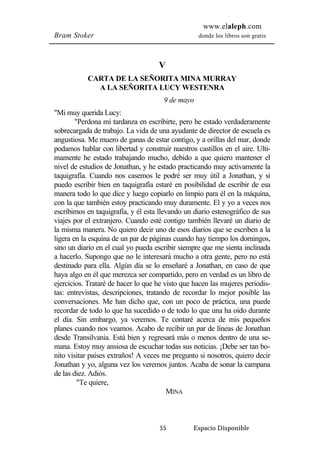 www.elaleph.com 
Bram Stoker donde los libros son gratis 
V 
CARTA DE LA SEÑORITA MINA MURRAY 
A LA SEÑORITA LUCY WESTENRA 
9 de mayo 
55 Espacio Disponible 
"Mi muy querida Lucy: 
"Perdona mi tardanza en escribirte, pero he estado verdaderamente 
sobrecargada de trabajo. La vida de una ayudante de director de escuela es 
angustiosa. Me muero de ganas de estar contigo, y a orillas del mar, donde 
podamos hablar con libertad y construir nuestros castillos en el aire. Ulti-mamente 
he estado trabajando mucho, debido a que quiero mantener el 
nivel de estudios de Jonathan, y he estado practicando muy activamente la 
taquigrafía. Cuando nos casemos le podré ser muy útil a Jonathan, y si 
puedo escribir bien en taquigrafía estaré en posibilidad de escribir de esa 
manera todo lo que dice y luego copiarlo en limpio para él en la máquina, 
con la que también estoy practicando muy duramente. El y yo a veces nos 
escribimos en taquigrafía, y él esta llevando un diario estenográfico de sus 
viajes por el extranjero. Cuando esté contigo también llevaré un diario de 
la misma manera. No quiero decir uno de esos diarios que se escriben a la 
ligera en la esquina de un par de páginas cuando hay tiempo los domingos, 
sino un diario en el cual yo pueda escribir siempre que me sienta inclinada 
a hacerlo. Supongo que no le interesará mucho a otra gente, pero no está 
destinado para ella. Algún día se lo enseñaré a Jonathan, en caso de que 
haya algo en él que merezca ser compartido, pero en verdad es un libro de 
ejercicios. Trataré de hacer lo que he visto que hacen las mujeres periodis-tas: 
entrevistas, descripciones, tratando de recordar lo mejor posible las 
conversaciones. Me han dicho que, con un poco de práctica, una puede 
recordar de todo lo que ha sucedido o de todo lo que una ha oído durante 
el día. Sin embargo, ya veremos. Te contaré acerca de mis pequeños 
planes cuando nos veamos. Acabo de recibir un par de líneas de Jonathan 
desde Transilvania. Está bien y regresará más o menos dentro de una se-mana. 
Estoy muy ansiosa de escuchar todas sus noticias. ¡Debe ser tan bo-nito 
visitar países extraños! A veces me pregunto si nosotros, quiero decir 
Jonathan y yo, alguna vez los veremos juntos. Acaba de sonar la campana 
de las diez. Adiós. 
"Te quiere, 
MINA 
 
