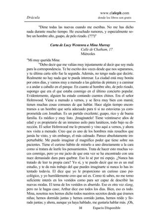 www.elaleph.com 
Drácula donde los libros son gratis 
"Dime todas las nuevas cuando me escribas. No me has dicho 
nada durante mucho tiempo. He escuchado rumores, y especialmente so-bre 
un hombre alto, guapo, de pelo rizado. (???)" 
Carta de Lucy Westenra a Mina Murray 
Calle de Chatham, 17 
Miércoles 
56 Espacio Disponible 
"Mi muy querida Mina: 
"Debo decir que me valúas muy injustamente al decir que soy mala 
para la correspondencia. Te he escrito dos veces desde que nos separamos, 
y tu última carta sólo fue la segunda. Además, no tengo nada que decirte. 
Realmente no hay nada que te pueda interesar. La ciudad está muy bonita 
por estos días, y vamos muy a menudo a las galerías de pintura y a caminar 
o a andar a caballo en el parque. En cuanto al hombre alto, de pelo rizado, 
supongo que era el que estaba conmigo en el último concierto popular. 
Evidentemente, alguien ha estado contando cuentos chinos. Era el señor 
Holmwood. Viene a menudo a vernos, y se lleva muy bien con mamá; 
tienen muchas cosas comunes de que hablar. Hace algún tiempo encon-tramos 
a un hombre que sería adecuado para ti si no estuvieras ya com-prometida 
con Jonathan. Es un partido excelente; guapo, rico y de buena 
familia. Es médico y muy listo. ¡Imagínatelo! Tiene veintinueve años de 
edad y es propietario de un inmenso asilo para lunáticos, todo bajo su di-rección. 
El señor Holmwood me lo presentó y vino aquí a vernos, y ahora 
nos visita a menudo. Creo que es uno de los hombres más resueltos que 
jamás he visto, y sin embargo, el más calmado. Parece absolutamente im-perturbable. 
Me puedo imaginar el magnífico poder que tiene sobre sus 
pacientes. Tiene el curioso hábito de mirarlo a uno directamente a la cara 
como si tratara de leerle los pensamientos. Trata de hacer esto muchas ve-ces 
conmigo, pero yo me jacto de que esta vez se ha encontrado con una 
nuez demasiado dura para quebrar. Eso lo sé por mi espejo. ¿Nunca has 
tratado de leer tu propia cara? Yo sí, y te puedo decir que no es un mal 
estudio, y te da más trabajo del que puedes imaginarte si nunca lo has in-tentado 
todavía. El dice que yo le proporciono un curioso caso psi-cológico, 
y yo humildemente creo que así es. Como tú sabes, no me tomo 
suficiente interés en los vestidos como para ser capaz de describir las 
nuevas modas. El tema de los vestidos es aburrido. Eso es otra vez slang, 
pero no le hagas caso; Arthur dice eso todos los días. Bien, eso es todo. 
Mina, nosotras nos hemos dicho todos nuestros secretos desde que éramos 
niñas; hemos dormido juntas y hemos comido juntas, hemos reído y llo-rado 
juntas; y ahora, aunque ya haya hablado, me gustaría hablar más. ¡Oh, 
 