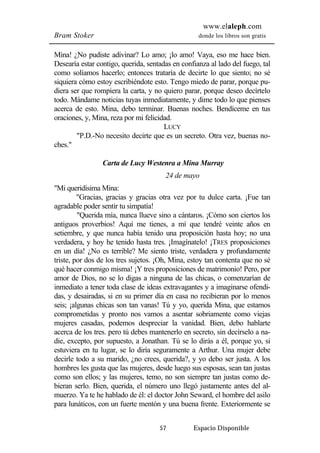 www.elaleph.com 
Bram Stoker donde los libros son gratis 
Mina! ¿No pudiste adivinar? Lo amo; ¡lo amo! Vaya, eso me hace bien. 
Desearía estar contigo, querida, sentadas en confianza al lado del fuego, tal 
como solíamos hacerlo; entonces trataría de decirte lo que siento; no sé 
siquiera cómo estoy escribiéndote esto. Tengo miedo de parar, porque pu-diera 
ser que rompiera la carta, y no quiero parar, porque deseo decírtelo 
todo. Mándame noticias tuyas inmediatamente, y dime todo lo que pienses 
acerca de esto. Mina, debo terminar. Buenas noches. Bendíceme en tus 
oraciones, y, Mina, reza por mi felicidad. 
LUCY 
"P.D.-No necesito decirte que es un secreto. Otra vez, buenas no-ches." 
Carta de Lucy Westenra a Mina Murray 
24 de mayo 
57 Espacio Disponible 
"Mi queridísima Mina: 
"Gracias, gracias y gracias otra vez por tu dulce carta. ¡Fue tan 
agradable poder sentir tu simpatía! 
"Querida mía, nunca llueve sino a cántaros. ¡Cómo son ciertos los 
antiguos proverbios! Aquí me tienes, a mí que tendré veinte años en 
setiembre, y que nunca había tenido una proposición hasta hoy; no una 
verdadera, y hoy he tenido hasta tres. ¡Imagínatelo! ¡TRES proposiciones 
en un día! ¿No es terrible? Me siento triste, verdadera y profundamente 
triste, por dos de los tres sujetos. ¡Oh, Mina, estoy tan contenta que no sé 
qué hacer conmigo misma! ¡Y tres proposiciones de matrimonio! Pero, por 
amor de Dios, no se lo digas a ninguna de las chicas, o comenzarían de 
inmediato a tener toda clase de ideas extravagantes y a imaginarse ofendi-das, 
y desairadas, si en su primer día en casa no recibieran por lo menos 
seis; ¡algunas chicas son tan vanas! Tú y yo, querida Mina, que estamos 
comprometidas y pronto nos vamos a asentar sobriamente como viejas 
mujeres casadas, podemos despreciar la vanidad. Bien, debo hablarte 
acerca de los tres. pero tú debes mantenerlo en secreto, sin decírselo a na-die, 
excepto, por supuesto, a Jonathan. Tú se lo dirás a él, porque yo, si 
estuviera en tu lugar, se lo diría seguramente a Arthur. Una mujer debe 
decirle todo a su marido, ¿no crees, querida?, y yo debo ser justa. A los 
hombres les gusta que las mujeres, desde luego sus esposas, sean tan justas 
como son ellos; y las mujeres, temo, no son siempre tan justas como de-bieran 
serlo. Bien, querida, el número uno llegó justamente antes del al-muerzo. 
Ya te he hablado de él: el doctor John Seward, el hombre del asilo 
para lunáticos, con un fuerte mentón y una buena frente. Exteriormente se 
 