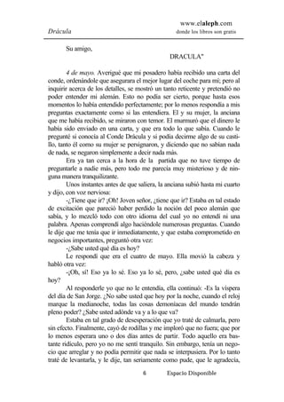 www.elaleph.com 
Drácula donde los libros son gratis 
6 Espacio Disponible 
Su amigo, 
DRACULA" 
4 de mayo. Averigué que mi posadero había recibido una carta del 
conde, ordenándole que asegurara el mejor lugar del coche para mí; pero al 
inquirir acerca de los detalles, se mostró un tanto reticente y pretendió no 
poder entender mi alemán. Esto no podía ser cierto, porque hasta esos 
momentos lo había entendido perfectamente; por lo menos respondía a mis 
preguntas exactamente como si las entendiera. El y su mujer, la anciana 
que me había recibido, se miraron con temor. El murmuró que el dinero le 
había sido enviado en una carta, y que era todo lo que sabía. Cuando le 
pregunté si conocía al Conde Drácula y si podía decirme algo de su casti-llo, 
tanto él como su mujer se persignaron, y diciendo que no sabían nada 
de nada, se negaron simplemente a decir nada más. 
Era ya tan cerca a la hora de la partida que no tuve tiempo de 
preguntarle a nadie más, pero todo me parecía muy misterioso y de nin-guna 
manera tranquilizante. 
Unos instantes antes de que saliera, la anciana subió hasta mi cuarto 
y dijo, con voz nerviosa: 
-¿Tiene que ir? ¡Oh! Joven señor, ¿tiene que ir? Estaba en tal estado 
de excitación que pareció haber perdido la noción del poco alemán que 
sabía, y lo mezcló todo con otro idioma del cual yo no entendí ni una 
palabra. Apenas comprendí algo haciéndole numerosas preguntas. Cuando 
le dije que me tenía que ir inmediatamente, y que estaba comprometido en 
negocios importantes, preguntó otra vez: 
-¿Sabe usted qué día es hoy? 
Le respondí que era el cuatro de mayo. Ella movió la cabeza y 
habló otra vez: 
-¡Oh, sí! Eso ya lo sé. Eso ya lo sé, pero, ¿sabe usted qué día es 
hoy? 
Al responderle yo que no le entendía, ella continuó: -Es la víspera 
del día de San Jorge. ¿No sabe usted que hoy por la noche, cuando el reloj 
marque la medianoche, todas las cosas demoníacas del mundo tendrán 
pleno poder? ¿Sabe usted adónde va y a lo que va? 
Estaba en tal grado de desesperación que yo traté de calmarla, pero 
sin efecto. Finalmente, cayó de rodillas y me imploró que no fuera; que por 
lo menos esperara uno o dos días antes de partir. Todo aquello era bas-tante 
ridículo, pero yo no me sentí tranquilo. Sin embargo, tenía un nego-cio 
que arreglar y no podía permitir que nada se interpusiera. Por lo tanto 
traté de levantarla, y le dije, tan seriamente como pude, que le agradecía, 
 