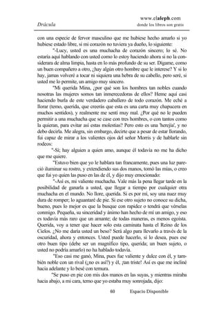 www.elaleph.com 
Drácula donde los libros son gratis 
con una especie de fervor masculino que me hubiese hecho amarlo si yo 
hubiese estado libre, si mi corazón no tuviera ya dueño, lo siguiente: 
"-Lucy, usted es una muchacha de corazón sincero; lo sé. No 
estaría aquí hablando con usted como lo estoy haciendo ahora si no la con-siderara 
de alma limpia, hasta en lo más profundo de su ser. Dígame, como 
un buen compañero a otro, ¿hay algún otro hombre que le interese? Y si lo 
hay, jamas volveré a tocar ni siquiera una hebra de su cabello, pero seré, si 
usted me lo permite, un amigo muy sincero. 
"Mi querida Mina, ¿por qué son los hombres tan nobles cuando 
nosotras las mujeres somos tan inmerecedoras de ellos? Heme aquí casi 
haciendo burla de este verdadero caballero de todo corazón. Me eché a 
llorar (temo, querida, que creerás que esta es una carta muy chapucera en 
muchos sentidos), y realmente me sentí muy mal. ¿Por qué no le pueden 
permitir a una muchacha que se case con tres hombres, o con tantos como 
la quieran, para evitar así estas molestias? Pero esto es una 'herejía', y no 
debo decirla. Me alegra, sin embargo, decirte que a pesar de estar llorando, 
fui capaz de mirar a los valientes ojos del señor Morris y de hablarle sin 
rodeos: 
"-Sí; hay alguien a quien amo, aunque él todavía no me ha dicho 
60 Espacio Disponible 
que me quiere. 
"Estuvo bien que yo le hablara tan francamente, pues una luz pare-ció 
iluminar su rostro, y extendiendo sus dos manos, tomó las mías, o creo 
que fui yo quien las puso en las de él, y dijo muy emocionado: 
"-Así es, mi valiente muchacha. Vale más la pena llegar tarde en la 
posibilidad de ganarla a usted, que llegar a tiempo por cualquier otra 
muchacha en el mundo. No llore, querida. Si es por mí, soy una nuez muy 
dura de romper; lo aguantaré de pie. Si ese otro sujeto no conoce su dicha, 
bueno, pues lo mejor es que la busque con rapidez o tendrá que vérselas 
conmigo. Pequeña, su sinceridad y ánimo han hecho de mí un amigo, y eso 
es todavía más raro que un amante; de todas maneras, es menos egoísta. 
Querida, voy a tener que hacer solo esta caminata hasta el Reino de los 
Cielos. ¿No me daría usted un beso? Será algo para llevarlo a través de la 
oscuridad, ahora y entonces. Usted puede hacerlo, si lo desea, pues ese 
otro buen tipo (debe ser un magnífico tipo, querida; un buen sujeto, o 
usted no podría amarlo) no ha hablado todavía. 
"Eso casi me ganó, Mina, pues fue valiente y dulce con él, y tam-bién 
noble con un rival (¿no es así?) y él, ¡tan triste! Así es que me incliné 
hacia adelante y lo besé con ternura. 
"Se puso en pie con mis dos manos en las suyas, y mientras miraba 
hacia abajo, a mi cara, temo que yo estaba muy sonrojada, dijo: 
 