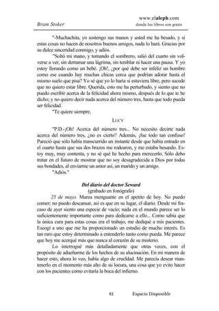 www.elaleph.com 
Bram Stoker donde los libros son gratis 
"-Muchachita, yo sostengo sus manos y usted me ha besado, y si 
estas cosas no hacen de nosotros buenos amigos, nada lo hará. Gracias por 
su dulce sinceridad conmigo, y adiós. 
"Soltó mi mano, y tomando el sombrero, salió del cuarto sin vol-verse 
a ver, sin derramar una lágrima, sin temblar ni hacer una pausa. Y yo 
estoy llorando como un bebé. ¡Oh!, ¿por qué debe ser infeliz un hombre 
como ese cuando hay muchas chicas cerca que podrían adorar hasta el 
mismo suelo que pisa? Yo sé que yo lo haría si estuviera libre, pero sucede 
que no quiero estar libre. Querida, esto me ha perturbado, y siento que no 
puedo escribir acerca de la felicidad ahora mismo, después de lo que te he 
dicho; y no quiero decir nada acerca del número tres, hasta que todo pueda 
ser felicidad. 
61 Espacio Disponible 
"Te quiere siempre, 
LUCY 
"P.D.-¡Oh! Acerca del número tres... No necesito decirte nada 
acerca del número tres, ¿no es cierto? Además, ¡fue todo tan confuso! 
Pareció que sólo había transcurrido un instante desde que había entrado en 
el cuarto hasta que sus dos brazos me rodearon, y me estaba besando. Es-toy 
muy, muy contenta, y no sé qué he hecho para merecerlo. Sólo debo 
tratar en el futuro de mostrar que no soy desagradecida a Dios por todas 
sus bondades, al enviarme un amor así, un marido y un amigo. 
"Adiós." 
Del diario del doctor Seward 
(grabado en fonógrafo) 
25 de mayo. Marea menguante en el apetito de hoy. No puedo 
comer; no puedo descansar, así es que en su lugar, el diario. Desde mi fra-caso 
de ayer siento una especie de vacío; nada en el mundo parece ser lo 
suficientemente importante como para dedicarse a ello... Como sabía que 
la única cura para estas cosas era el trabajo, me dediqué a mis pacientes. 
Escogí a uno que me ha proporcionado un estudio de mucho interés. Es 
tan raro que estoy determinado a entenderlo tanto como pueda. Me parece 
que hoy me acerqué más que nunca al corazón de su misterio. 
Lo interrogué más detalladamente que otras veces, con el 
propósito de adueñarme de los hechos de su alucinación. En mi manera de 
hacer esto, ahora lo veo, había algo de crueldad. Me parecía desear man-tenerlo 
en el momento más alto de su locura, una cosa que yo evito hacer 
con los pacientes como evitaría la boca del infierno. 
 
