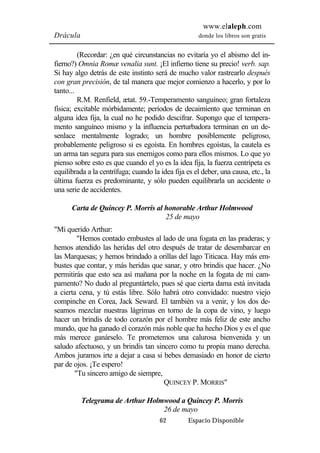 www.elaleph.com 
Drácula donde los libros son gratis 
(Recordar: ¿en qué circunstancias no evitaría yo el abismo del in-fierno?) 
Omnia Romæ venalia sunt. ¡El infierno tiene su precio! verb. sap. 
Si hay algo detrás de este instinto será de mucho valor rastrearlo después 
con gran precisión, de tal manera que mejor comienzo a hacerlo, y por lo 
tanto... 
R.M. Renfield, ætat. 59.-Temperamento sanguíneo; gran fortaleza 
física; excitable mórbidamente; períodos de decaimiento que terminan en 
alguna idea fija, la cual no he podido descifrar. Supongo que el tempera-mento 
sanguíneo mismo y la influencia perturbadora terminan en un de-senlace 
mentalmente logrado; un hombre posiblemente peligroso, 
probablemente peligroso si es egoísta. En hombres egoístas, la cautela es 
un arma tan segura para sus enemigos como para ellos mismos. Lo que yo 
pienso sobre esto es que cuando el yo es la idea fija, la fuerza centrípeta es 
equilibrada a la centrífuga; cuando la idea fija es el deber, una causa, etc., la 
última fuerza es predominante, y sólo pueden equilibrarla un accidente o 
una serie de accidentes. 
Carta de Quincey P. Morris al honorable Arthur Holmwood 
25 de mayo 
62 Espacio Disponible 
"Mi querido Arthur: 
"Hemos contado embustes al lado de una fogata en las praderas; y 
hemos atendido las heridas del otro después de tratar de desembarcar en 
las Marquesas; y hemos brindado a orillas del lago Titicaca. Hay más em-bustes 
que contar, y más heridas que sanar, y otro brindis que hacer. ¿No 
permitirás que esto sea así mañana por la noche en la fogata de mi cam-pamento? 
No dudo al preguntártelo, pues sé que cierta dama está invitada 
a cierta cena, y tú estás libre. Sólo habrá otro convidado: nuestro viejo 
compinche en Corea, Jack Seward. El también va a venir, y los dos de-seamos 
mezclar nuestras lágrimas en torno de la copa de vino, y luego 
hacer un brindis de todo corazón por el hombre más feliz de este ancho 
mundo, que ha ganado el corazón más noble que ha hecho Dios y es el que 
más merece ganárselo. Te prometemos una calurosa bienvenida y un 
saludo afectuoso, y un brindis tan sincero como tu propia mano derecha. 
Ambos juramos irte a dejar a casa si bebes demasiado en honor de cierto 
par de ojos. ¡Te espero! 
"Tu sincero amigo de siempre, 
QUINCEY P. MORRIS" 
Telegrama de Arthur Holmwood a Quincey P. Morris 
26 de mayo 
 