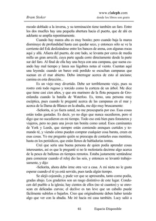 www.elaleph.com 
Bram Stoker donde los libros son gratis 
recodo doblado a la inversa, y su terminación tiene también un faro. Entre 
los dos muelles hay una pequeña abertura hacia el puerto, que de ahí en 
adelante se amplía repentinamente. 
Cuando hay marea alta es muy bonito; pero cuando baja la marea 
disminuye de profundidad hasta casi quedar seco, y entonces sólo se ve la 
corriente del Esk deslizándose entre los bancos de arena, con algunas rocas 
aquí y allá. Afuera del puerto, de este lado, se levanta por cerca de media 
milla un gran arrecife, cuya parte aguda corre directamente desde la parte 
sur del faro. Al final de ella hay una boya con una campana, que suena cu-ando 
hay mal tiempo y lanza sus lúgubres notas al viento. Cuentan aquí 
una leyenda: cuando un barco está perdido se escuchan campanas que 
suenan en el mar abierto. Debo interrogar acerca de esto al anciano; 
camina en esta dirección... 
Es un viejo muy divertido. Debe ser terriblemente viejo, pues su 
rostro está todo rugoso y torcido como la corteza de un árbol. Me dice 
que tiene casi cien años, y que era marinero de la flota pesquera de Gro-enlandia 
cuando la batalla de Waterloo. Es, temo, una persona muy 
escéptica, pues cuando le pregunté acerca de las campanas en el mar y 
acerca de la Dama de Blanco en la abadía, me dijo muy bruscamente: 
-Señorita, si yo fuera usted, no me preocuparía por eso. Esas cosas 
están todas gastadas. Es decir, yo no digo que nunca sucedieron, pero sí 
digo que no sucedieron en mi tiempo. Todo eso está bien para forasteros y 
viajeros, pero no para una joven tan bonita como usted. Esos caminantes 
de York y Leeds, que siempre están comiendo arenques curtidos y to-mando 
té, y viendo cómo pueden comprar cualquier cosa barata, creen en 
esas cosas. Yo me pregunto quién se preocupa de contarles esas mentiras, 
hasta en los periódicos, que están llenos de habladurías tontas. 
Creí que sería una buena persona de quien podía aprender cosas 
interesantes, así es que le pregunté si no le molestaría decirme algo acerca 
de la pesca de ballenas en tiempos remotos. Estaba justamente sentándose 
para comenzar cuando el reloj dio las seis, y entonces se levantó trabajo-samente, 
y dijo: 
-Señorita, ahora debo irme otra vez a casa. A mi nieta no le gusta 
esperar cuando el té ya está servido, pues tarda algún tiempo. 
Se alejó cojeando, y pude ver que se apresuraba, tanto como podía, 
gradas abajo. Los graderíos son un rasgo distintivo de este lugar. Condu-cen 
del pueblo a la iglesia; hay cientos de ellos (no sé cuantos) y se enro-scan 
en delicadas curvas; el declive es tan leve que un caballo puede 
fácilmente subirlos o bajarlos. Creo que originalmente deben haber tenido 
algo que ver con la abadía. Me iré hacia mi casa también. Lucy salió a 
65 Espacio Disponible 
 