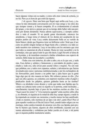 www.elaleph.com 
Drácula donde los libros son gratis 
hacer algunas visitas con su madre, y como sólo eran visitas de cortesía, yo 
no fui. Pero ya es hora de que estén de regreso. 
1 de agosto. Hace una hora que llegué aquí arriba con Lucy, y tu-vimos 
la más interesante conversación con mi viejo amigo y los otros dos 
que siempre vienen y le hacen compañía. El es evidentemente el oráculo 
del grupo, y me atrevo a pensar que en su tiempo debe haber sido una per-sona 
por demás dictatorial. Nunca admite equivocarse, y siempre contra-dice 
a todo el mundo. Si no puede ganar discutiendo, entonces los 
amedrenta, y luego toma el silencio de los demás por aceptación de sus 
propios puntos de vista. Lucy estaba dulcemente bella en su vestido de 
linón blanco; desde que llegamos tiene un bellísimo color. Noté que el an-ciano 
no perdió ningún tiempo en llegar hasta ella y sentarse a su lado cu-ando 
nosotros nos sentamos. Lucy es tan dulce con los ancianos que creo 
que todos se enamoran de ella al instante. Hasta mi viejo sucumbió y no la 
contradijo, sino que apoyó todo lo que ella decía. Logré llevarlo al tema de 
las leyendas, y de inmediato comenzó a hablar echándonos una especie de 
sermón. Debo tratar de recordarlo y escribirlo: 
-Todas esas son tonterías, de cabo a rabo; eso es lo que son, y nada 
más. Esos dichos y señales y fantasmotes y convidados de piedra y pato-chados 
y todo eso, sólo sirven para asustar niños y mujeres. No son más 
que palabras, eso y todos esos espantos, señales y advertencias que fueron 
inventados por curas y personas malintencionadas y por los reclutadores de 
los ferrocarriles, para asustar a un pobre tipo y para hacer que la gente 
haga algo que de otra manera no haría. Me enfurece pensar en ello. ¿Por 
qué son ellos quienes, no contentos con imprimir mentiras sobre el papel y 
predicarlas desde los púlpitos, quieren grabarlas hasta en las tumbas? 
Miren a su alrededor como deseen y verán que todas esas lápidas que le-vantan 
sus cabezas tanto como su orgullo se lo permite, están inclinadas..., 
sencillamente cayendo bajo el peso de las mentiras escritas en ellas. Los 
"Aquí yacen los restos" o "A la memoria sagrada" están escritos sobre ellas 
y, no obstante, ni siquiera en la mitad de ellas hay cuerpo alguno; a nadie le 
ha importado un comino sus memorias y mucho menos las han santificado. 
¡Todo es mentira, sólo mentiras de un tipo o de otro! ¡santo Dios! Pero el 
gran repudio vendrá en el Día del Juicio Final, cuando todos salgan con sus 
mortajas, todos unidos tratando de arrastrar con ellos sus lápidas para pro-bar 
lo buenos que fueron; algunos de ellos temblando, cayendo con sus 
manos adormecidas y resbalosas por haber yacido en el mar, a tal punto 
que ni siquiera podrán mantenerse unidos. 
66 Espacio Disponible 
 