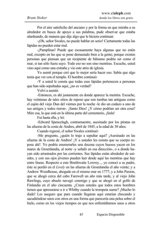 www.elaleph.com 
Bram Stoker donde los libros son gratis 
Por el aire satisfecho del anciano y por la forma en que miraba a su 
alrededor en busca de apoyo a sus palabras, pude observar que estaba 
alardeando, de manera que dije algo que le hiciera continuar. 
-¡Oh, señor Swales, no puede hablar en serio! Ciertamente todas las 
67 Espacio Disponible 
lápidas no pueden estar mal. 
-¡Pamplinas! Puede que escasamente haya algunas que no estén 
mal, excepto en las que se pone demasiado bien a la gente; porque existen 
personas que piensan que un recipiente de bálsamo podría ser como el 
mar, si tan sólo fuera suyo. Todo eso no son sino mentiras. Escuche, usted 
vino aquí como una extraña y vio este atrio de iglesia. 
Yo asentí porque creí que lo mejor sería hacer eso. Sabía que algo 
tenía que ver con el templo. El hombre continuó: 
-Y a usted le consta que todas esas lápidas pertenecen a personas 
que han sido sepultadas aquí, ¿no es verdad? 
Volví a asentir. 
-Entonces, es ahí justamente en donde aparece la mentira. Escuche, 
hay veintenas de tales sitios de reposo que son tumbas tan antiguas como 
el cajón del viejo Dun del viernes por la noche -le dio un codazo a uno de 
sus amigos y todos rieron-. ¡Santo Dios! ¿Y cómo podrían ser otra cosa? 
Mire esa, la que está en la última parte del cementerio, ¡léala! 
Fui hasta ella, y leí: 
-Edward Spencelagh, contramaestre, asesinado por los piratas en 
las afueras de la costa de Andres, abril de 1845, a la edad de 30 años. 
Cuando regresé, el señor Swales continuó: 
-Me pregunto, ¿quién lo trajo a sepultar aquí? ¡Asesinado en las 
afueras de la costa de Andres! ¡Y a ustedes les consta que su cuerpo re-posa 
ahí!. Yo podría enumerarles una docena cuyos huesos yacen en los 
mares de Groenlandia, al norte -y señaló en esa dirección-, o a donde ha-yan 
sido arrastrados por las corrientes. Sus lápidas están alrededor de ust-edes, 
y con sus ojos jóvenes pueden leer desde aquí las mentiras que hay 
entre líneas. Respecto a este Braithwaite Lowrey..., yo conocí a su padre, 
éste se perdió en el Lively en las afueras de Groenlandia el año veinte; y a 
Andrew Woodhouse, ahogado en el mismo mar en 1777; y a John Paxton, 
que se ahogó cerca del cabo Farewell un año más tarde, y al viejo John 
Rawlings, cuyo abuelo navegó conmigo y que se ahogó en el golfo de 
Finlandia en el año cincuenta. ¿Creen ustedes que todos estos hombres 
tienen que apresurarse a ir a Whitby cuando la trompeta suene? ¡Mucho lo 
dudo! Les aseguro que para cuando llegaran aquí estarían chocando y 
sacudiéndose unos con otros en una forma que parecería una pelea sobre el 
hielo, como en los viejos tiempos en que nos enfrentábamos unos a otros 
 