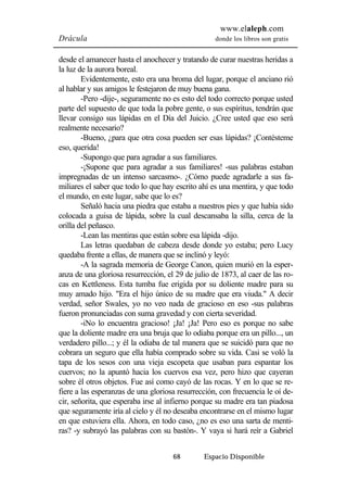 www.elaleph.com 
Drácula donde los libros son gratis 
desde el amanecer hasta el anochecer y tratando de curar nuestras heridas a 
la luz de la aurora boreal. 
Evidentemente, esto era una broma del lugar, porque el anciano rió 
al hablar y sus amigos le festejaron de muy buena gana. 
-Pero -dije-, seguramente no es esto del todo correcto porque usted 
parte del supuesto de que toda la pobre gente, o sus espíritus, tendrán que 
llevar consigo sus lápidas en el Día del Juicio. ¿Cree usted que eso será 
realmente necesario? 
-Bueno, ¿para que otra cosa pueden ser esas lápidas? ¡Contésteme 
68 Espacio Disponible 
eso, querida! 
-Supongo que para agradar a sus familiares. 
-¡Supone que para agradar a sus familiares! -sus palabras estaban 
impregnadas de un intenso sarcasmo-. ¿Cómo puede agradarle a sus fa-miliares 
el saber que todo lo que hay escrito ahí es una mentira, y que todo 
el mundo, en este lugar, sabe que lo es? 
Señaló hacia una piedra que estaba a nuestros pies y que había sido 
colocada a guisa de lápida, sobre la cual descansaba la silla, cerca de la 
orilla del peñasco. 
-Lean las mentiras que están sobre esa lápida -dijo. 
Las letras quedaban de cabeza desde donde yo estaba; pero Lucy 
quedaba frente a ellas, de manera que se inclinó y leyó: 
-A la sagrada memoria de George Canon, quien murió en la esper-anza 
de una gloriosa resurrección, el 29 de julio de 1873, al caer de las ro-cas 
en Kettleness. Esta tumba fue erigida por su doliente madre para su 
muy amado hijo. "Era el hijo único de su madre que era viuda." A decir 
verdad, señor Swales, yo no veo nada de gracioso en eso -sus palabras 
fueron pronunciadas con suma gravedad y con cierta severidad. 
-iNo lo encuentra gracioso! ¡Ja! ¡Ja! Pero eso es porque no sabe 
que la doliente madre era una bruja que lo odiaba porque era un pillo..., un 
verdadero pillo...; y él la odiaba de tal manera que se suicidó para que no 
cobrara un seguro que ella había comprado sobre su vida. Casi se voló la 
tapa de los sesos con una vieja escopeta que usaban para espantar los 
cuervos; no la apuntó hacia los cuervos esa vez, pero hizo que cayeran 
sobre él otros objetos. Fue así como cayó de las rocas. Y en lo que se re-fiere 
a las esperanzas de una gloriosa resurrección, con frecuencia le oí de-cir, 
señorita, que esperaba irse al infierno porque su madre era tan piadosa 
que seguramente iría al cielo y él no deseaba encontrarse en el mismo lugar 
en que estuviera ella. Ahora, en todo caso, ¿no es eso una sarta de menti-ras? 
-y subrayó las palabras con su bastón-. Y vaya si hará reír a Gabriel 
 