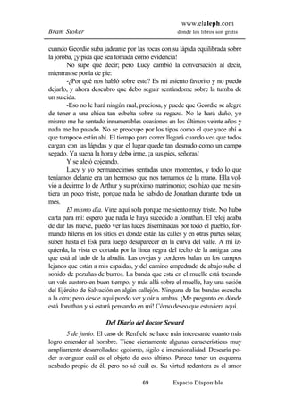 www.elaleph.com 
Bram Stoker donde los libros son gratis 
cuando Geordie suba jadeante por las rocas con su lápida equilibrada sobre 
la joroba, ¡y pida que sea tomada como evidencia! 
No supe qué decir; pero Lucy cambió la conversación al decir, 
69 Espacio Disponible 
mientras se ponía de pie: 
-¿Por qué nos habló sobre esto? Es mi asiento favorito y no puedo 
dejarlo, y ahora descubro que debo seguir sentándome sobre la tumba de 
un suicida. 
-Eso no le hará ningún mal, preciosa, y puede que Geordie se alegre 
de tener a una chica tan esbelta sobre su regazo. No le hará daño, yo 
mismo me he sentado innumerables ocasiones en los últimos veinte años y 
nada me ha pasado. No se preocupe por los tipos como el que yace ahí o 
que tampoco están ahí. El tiempo para correr llegará cuando vea que todos 
cargan con las lápidas y que el lugar quede tan desnudo como un campo 
segado. Ya suena la hora y debo irme, ¡a sus pies, señoras! 
Y se alejó cojeando. 
Lucy y yo permanecimos sentadas unos momentos, y todo lo que 
teníamos delante era tan hermoso que nos tomamos de la mano. Ella vol-vió 
a decirme lo de Arthur y su próximo matrimonio; eso hizo que me sin-tiera 
un poco triste, porque nada he sabido de Jonathan durante todo un 
mes. 
El mismo día. Vine aquí sola porque me siento muy triste. No hubo 
carta para mí: espero que nada le haya sucedido a Jonathan. El reloj acaba 
de dar las nueve, puedo ver las luces diseminadas por todo el pueblo, for-mando 
hileras en los sitios en donde están las calles y en otras partes solas; 
suben hasta el Esk para luego desaparecer en la curva del valle. A mi iz-quierda, 
la vista es cortada por la línea negra del techo de la antigua casa 
que está al lado de la abadía. Las ovejas y corderos balan en los campos 
lejanos que están a mis espaldas, y del camino empedrado de abajo sube el 
sonido de pezuñas de burros. La banda que está en el muelle está tocando 
un vals austero en buen tiempo, y más allá sobre el muelle, hay una sesión 
del Ejército de Salvación en algún callejón. Ninguna de las bandas escucha 
a la otra; pero desde aquí puedo ver y oír a ambas. ¡Me pregunto en dónde 
está Jonathan y si estará pensando en mí! Cómo deseo que estuviera aquí. 
Del Diario del doctor Seward 
5 de junio. El caso de Renfield se hace más interesante cuanto más 
logro entender al hombre. Tiene ciertamente algunas características muy 
ampliamente desarrolladas: egoísmo, sigilo e intencionalidad. Desearía po-der 
averiguar cuál es el objeto de esto último. Parece tener un esquema 
acabado propio de él, pero no sé cuál es. Su virtud redentora es el amor 
 