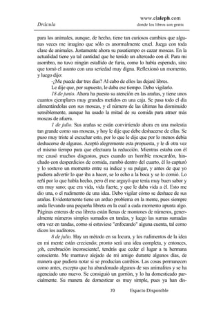 www.elaleph.com 
Drácula donde los libros son gratis 
para los animales, aunque, de hecho, tiene tan curiosos cambios que algu-nas 
veces me imagino que sólo es anormalmente cruel. Juega con toda 
clase de animales. Justamente ahora su pasatiempo es cazar moscas. En la 
actualidad tiene ya tal cantidad que he tenido un altercado con él. Para mi 
asombro, no tuvo ningún estallido de furia, como lo había esperado, sino 
que tomó el asunto con una seriedad muy digna. Reflexionó un momento, 
y luego dijo: 
-¿Me puede dar tres días? Al cabo de ellos las dejaré libres. 
Le dije que, por supuesto, le daba ese tiempo. Debo vigilarlo. 
18 de junio. Ahora ha puesto su atención en las arañas, y tiene unos 
cuantos ejemplares muy grandes metidos en una caja. Se pasa todo el día 
alimentándolas con sus moscas, y el número de las últimas ha disminuido 
sensiblemente, aunque ha usado la mitad de su comida para atraer más 
moscas de afuera. 
1 de julio. Sus arañas se están convirtiendo ahora en una molestia 
tan grande como sus moscas, y hoy le dije que debe deshacerse de ellas. Se 
puso muy triste al escuchar esto, por lo que le dije que por lo menos debía 
deshacerse de algunas. Aceptó alegremente esta propuesta, y le di otra vez 
el mismo tiempo para que efectuara la reducción. Mientras estaba con él 
me causó muchos disgustos, pues cuando un horrible moscardón, hin-chado 
con desperdicios de comida, zumbó dentro del cuarto, él lo capturó 
y lo sostuvo un momento entre su índice y su pulgar, y antes de que yo 
pudiera advertir lo que iba a hacer, se lo echo a la boca y se lo comió. Lo 
reñí por lo que había hecho, pero él me arguyó que tenía muy buen sabor y 
era muy sano; que era vida, vida fuerte, y que le daba vida a él. Esto me 
dio una, o el rudimento de una idea. Debo vigilar cómo se deshace de sus 
arañas. Evidentemente tiene un arduo problema en la mente, pues siempre 
anda llevando una pequeña libreta en la cual a cada momento apunta algo. 
Páginas enteras de esa libreta están llenas de montones de números, gener-almente 
números simples sumados en tandas, y luego las sumas sumadas 
otra vez en tandas, como si estuviese "enfocando" alguna cuenta, tal como 
dicen los auditores. 
8 de julio. Hay un método en su locura, y los rudimentos de la idea 
en mi mente están creciendo; pronto será una idea completa, y entonces, 
¡oh, cerebración inconsciente!, tendrás que ceder el lugar a tu hermana 
consciente. Me mantuve alejado de mi amigo durante algunos días, de 
manera que pudiera notar si se producían cambios. Las cosas permanecen 
como antes, excepto que ha abandonado algunos de sus animalitos y se ha 
agenciado uno nuevo. Se consiguió un gorrión, y lo ha domesticado par-cialmente. 
Su manera de domesticar es muy simple, pues ya han dis- 
70 Espacio Disponible 
 