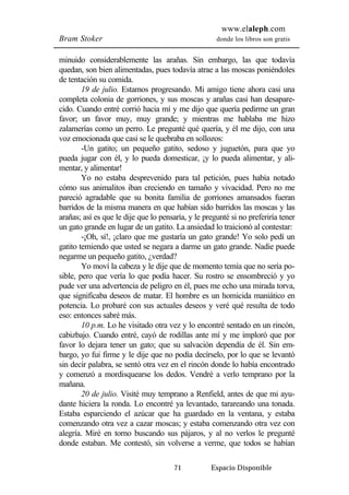 www.elaleph.com 
Bram Stoker donde los libros son gratis 
minuido considerablemente las arañas. Sin embargo, las que todavía 
quedan, son bien alimentadas, pues todavía atrae a las moscas poniéndoles 
de tentación su comida. 
19 de julio. Estamos progresando. Mi amigo tiene ahora casi una 
completa colonia de gorriones, y sus moscas y arañas casi han desapare-cido. 
Cuando entré corrió hacia mí y me dijo que quería pedirme un gran 
favor; un favor muy, muy grande; y mientras me hablaba me hizo 
zalamerías como un perro. Le pregunté qué quería, y él me dijo, con una 
voz emocionada que casi se le quebraba en sollozos: 
-Un gatito; un pequeño gatito, sedoso y juguetón, para que yo 
pueda jugar con él, y lo pueda domesticar, ¡y lo pueda alimentar, y ali-mentar, 
y alimentar! 
Yo no estaba desprevenido para tal petición, pues había notado 
cómo sus animalitos iban creciendo en tamaño y vivacidad. Pero no me 
pareció agradable que su bonita familia de gorriones amansados fueran 
barridos de la misma manera en que habían sido barridos las moscas y las 
arañas; así es que le dije que lo pensaría, y le pregunté si no preferiría tener 
un gato grande en lugar de un gatito. La ansiedad lo traicionó al contestar: 
-¡Oh, sí!, ¡claro que me gustaría un gato grande! Yo solo pedí un 
gatito temiendo que usted se negara a darme un gato grande. Nadie puede 
negarme un pequeño gatito, ¿verdad? 
Yo moví la cabeza y le dije que de momento temía que no sería po-sible, 
pero que vería lo que podía hacer. Su rostro se ensombreció y yo 
pude ver una advertencia de peligro en él, pues me echo una mirada torva, 
que significaba deseos de matar. El hombre es un homicida maniático en 
potencia. Lo probaré con sus actuales deseos y veré qué resulta de todo 
eso: entonces sabré más. 
10 p.m. Lo he visitado otra vez y lo encontré sentado en un rincón, 
cabizbajo. Cuando entré, cayó de rodillas ante mí y me imploró que por 
favor lo dejara tener un gato; que su salvación dependía de él. Sin em-bargo, 
yo fui firme y le dije que no podía decírselo, por lo que se levantó 
sin decir palabra, se sentó otra vez en el rincón donde lo había encontrado 
y comenzó a mordisquearse los dedos. Vendré a verlo temprano por la 
mañana. 
20 de julio. Visité muy temprano a Renfield, antes de que mi ayu-dante 
hiciera la ronda. Lo encontré ya levantado, tarareando una tonada. 
Estaba esparciendo el azúcar que ha guardado en la ventana, y estaba 
comenzando otra vez a cazar moscas; y estaba comenzando otra vez con 
alegría. Miré en torno buscando sus pájaros, y al no verlos le pregunté 
donde estaban. Me contestó, sin volverse a verme, que todos se habían 
71 Espacio Disponible 
 