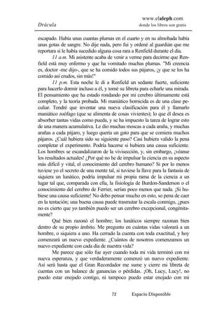 www.elaleph.com 
Drácula donde los libros son gratis 
escapado. Había unas cuantas plumas en el cuarto y en su almohada había 
unas gotas de sangre. No dije nada, pero fui y ordené al guardián que me 
reportara si le había sucedido alguna cosa rara a Renfield durante el día. 
11 a.m. Mi asistente acaba de venir a verme para decirme que Ren-field 
está muy enfermo y que ha vomitado muchas plumas. "Mi creencia 
es, doctor -me dijo-, que se ha comido todos sus pájaros, ¡y que se los ha 
comido así crudos, sin más!" 
11 p.m. Esta noche le di a Renfield un sedante fuerte, suficiente 
para hacerlo dormir incluso a él, y tomé su libreta para echarle una mirada. 
El pensamiento que ha estado rondando por mi cerebro últimamente está 
completo, y la teoría probada. Mi maniático homicida es de una clase pe-culiar. 
Tendré que inventar una nueva clasificación para él y llamarlo 
maniático zoófago (que se alimenta de cosas vivientes); lo que él desea es 
absorber tantas vidas como pueda, y se ha impuesto la tarea de lograr esto 
de una manera acumulativa. Le dio muchas moscas a cada araña, y muchas 
arañas a cada pájaro, y luego quería un gato para que se comiera muchos 
pájaros. ¿Cuál hubiera sido su siguiente paso? Casi hubiera valido la pena 
completar el experimento. Podría hacerse si hubiera una causa suficiente. 
Los hombres se escandalizaron de la vivisección, y, sin embargo, ¡véanse 
los resultados actuales! ¿Por qué no he de impulsar la ciencia en su aspecto 
más difícil y vital, el conocimiento del cerebro humano? Si por lo menos 
tuviese yo el secreto de una mente tal, si tuviese la llave para la fantasía de 
siquiera un lunático, podría impulsar mi propia rama de la ciencia a un 
lugar tal que, comparada con ella, la fisiología de Burdon-Sanderson o el 
conocimiento del cerebro de Ferrier, serían poco menos que nada. ¡Si hu-biese 
una causa suficiente! No debo pensar mucho en esto, so pena de caer 
en la tentación; una buena causa puede trasmutar la escala conmigo, ¿pues 
no es cierto que yo también puedo ser un cerebro excepcional, congénita-mente? 
Qué bien razonó el hombre; los lunáticos siempre razonan bien 
dentro de su propio ámbito. Me pregunto en cuántas vidas valorará a un 
hombre, o siquiera a uno. Ha cerrado la cuenta con toda exactitud, y hoy 
comenzará un nuevo expediente. ¿Cuántos de nosotros comenzamos un 
nuevo expediente con cada día de nuestra vida? 
Me parece que sólo fue ayer cuando toda mi vida terminó con mi 
nueva esperanza, y que verdaderamente comenzó un nuevo expediente. 
Así será hasta que el Gran Recordador me sume y cierre mi libreta de 
cuentas con un balance de ganancias o pérdidas. ¡Oh, Lucy, Lucy!, no 
puedo estar enojado contigo, ni tampoco puedo estar enojado con mi 
72 Espacio Disponible 
 