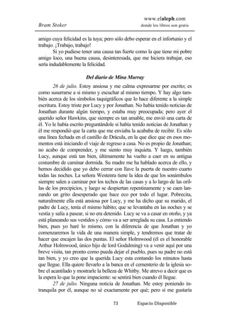 www.elaleph.com 
Bram Stoker donde los libros son gratis 
amigo cuya felicidad es la tuya; pero sólo debo esperar en el infortunio y el 
trabajo. ¡Trabajo, trabajo! 
Si yo pudiese tener una causa tan fuerte como la que tiene mi pobre 
amigo loco, una buena causa, desinteresada, que me hiciera trabajar, eso 
sería indudablemente la felicidad. 
Del diario de Mina Murray 
26 de julio. Estoy ansiosa y me calma expresarme por escrito; es 
como susurrarse a si mismo y escuchar al mismo tiempo. Y hay algo tam-bién 
acerca de los símbolos taquigráficos que lo hace diferente a la simple 
escritura. Estoy triste por Lucy y por Jonathan. No había tenido noticias de 
Jonathan durante algún tiempo, y estaba muy preocupada; pero ayer el 
querido señor Hawkins, que siempre es tan amable, me envió una carta de 
él. Yo le había escrito preguntándole si había tenido noticias de Jonathan y 
él me respondió que la carta que me enviaba la acababa de recibir. Es sólo 
una línea fechada en el castillo de Drácula, en la que dice que en esos mo-mentos 
está iniciando el viaje de regreso a casa. No es propio de Jonathan; 
no acabo de comprender, y me siento muy inquieta. Y luego, también 
Lucy, aunque está tan bien, últimamente ha vuelto a caer en su antigua 
costumbre de caminar dormida. Su madre me ha hablado acerca de ello, y 
hemos decidido que yo debo cerrar con llave la puerta de nuestro cuarto 
todas las noches. La señora Westenra tiene la idea de que los sonámbulos 
siempre salen a caminar por los techos de las casas y a lo largo de las oril-las 
de los precipicios, y luego se despiertan repentinamente y se caen lan-zando 
un grito desesperado que hace eco por todo el lugar. Pobrecita, 
naturalmente ella está ansiosa por Lucy, y me ha dicho que su marido, el 
padre de Lucy, tenía el mismo hábito; que se levantaba en las noches y se 
vestía y salía a pasear, si no era detenido. Lucy se va a casar en otoño, y ya 
está planeando sus vestidos y cómo va a ser arreglada su casa. La entiendo 
bien, pues yo haré lo mismo, con la diferencia de que Jonathan y yo 
comenzaremos la vida de una manera simple, y tendremos que tratar de 
hacer que encajen las dos puntas. El señor Holmwood (él es el honorable 
Arthur Holmwood, único hijo de lord Godalming) va a venir aquí por una 
breve visita, tan pronto como pueda dejar el pueblo, pues su padre no está 
tan bien, y yo creo que la querida Lucy esta contando los minutos hasta 
que llegue. Ella quiere llevarlo a la banca en el cementerio de la iglesia so-bre 
el acantilado y mostrarle la belleza de Whitby. Me atrevo a decir que es 
la espera lo que la pone impaciente: se sentirá bien cuando él llegue. 
27 de julio. Ninguna noticia de Jonathan. Me estoy poniendo in-tranquila 
por él, aunque no sé exactamente por qué; pero sí me gustaría 
73 Espacio Disponible 
 