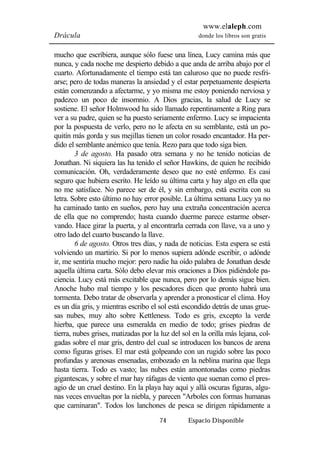 www.elaleph.com 
Drácula donde los libros son gratis 
mucho que escribiera, aunque sólo fuese una línea, Lucy camina más que 
nunca, y cada noche me despierto debido a que anda de arriba abajo por el 
cuarto. Afortunadamente el tiempo está tan caluroso que no puede resfri-arse; 
pero de todas maneras la ansiedad y el estar perpetuamente despierta 
están comenzando a afectarme, y yo misma me estoy poniendo nerviosa y 
padezco un poco de insomnio. A Dios gracias, la salud de Lucy se 
sostiene. El señor Holmwood ha sido llamado repentinamente a Ring para 
ver a su padre, quien se ha puesto seriamente enfermo. Lucy se impacienta 
por la pospuesta de verlo, pero no le afecta en su semblante, está un po-quitín 
más gorda y sus mejillas tienen un color rosado encantador. Ha per-dido 
el semblante anémico que tenía. Rezo para que todo siga bien. 
3 de agosto. Ha pasado otra semana y no he tenido noticias de 
Jonathan. Ni siquiera las ha tenido el señor Hawkins, de quien he recibido 
comunicación. Oh, verdaderamente deseo que no esté enfermo. Es casi 
seguro que hubiera escrito. He leído su última carta y hay algo en ella que 
no me satisface. No parece ser de él, y sin embargo, está escrita con su 
letra. Sobre esto último no hay error posible. La última semana Lucy ya no 
ha caminado tanto en sueños, pero hay una extraña concentración acerca 
de ella que no comprendo; hasta cuando duerme parece estarme obser-vando. 
Hace girar la puerta, y al encontrarla cerrada con llave, va a uno y 
otro lado del cuarto buscando la llave. 
6 de agosto. Otros tres días, y nada de noticias. Esta espera se está 
volviendo un martirio. Si por lo menos supiera adónde escribir, o adónde 
ir, me sentiría mucho mejor: pero nadie ha oído palabra de Jonathan desde 
aquella última carta. Sólo debo elevar mis oraciones a Dios pidiéndole pa-ciencia. 
Lucy está más excitable que nunca, pero por lo demás sigue bien. 
Anoche hubo mal tiempo y los pescadores dicen que pronto habrá una 
tormenta. Debo tratar de observarla y aprender a pronosticar el clima. Hoy 
es un día gris, y mientras escribo el sol está escondido detrás de unas grue-sas 
nubes, muy alto sobre Kettleness. Todo es gris, excepto la verde 
hierba, que parece una esmeralda en medio de todo; grises piedras de 
tierra, nubes grises, matizadas por la luz del sol en la orilla más lejana, col-gadas 
sobre el mar gris, dentro del cual se introducen los bancos de arena 
como figuras grises. El mar está golpeando con un rugido sobre las poco 
profundas y arenosas ensenadas, embozado en la neblina marina que llega 
hasta tierra. Todo es vasto; las nubes están amontonadas como piedras 
gigantescas, y sobre el mar hay ráfagas de viento que suenan como el pres-agio 
de un cruel destino. En la playa hay aquí y allá oscuras figuras, algu-nas 
veces envueltas por la niebla, y parecen "Arboles con formas humanas 
que caminaran". Todos los lanchones de pesca se dirigen rápidamente a 
74 Espacio Disponible 
 